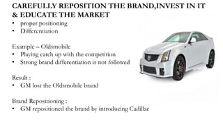 CAREFULLY REPOSITION THE BRAND,INVEST IN IT
& EDUCATE THE MARKET
• proper positioning
• Differentiation
Example – Oldsmobile
• Playing catch up with the competition
• Strong brand differentiation is not followed
Result :
• GM lost the Oldsmobile brand
Brand Repositioning :
• GM repositioned the brand by introducing Cadillac
 