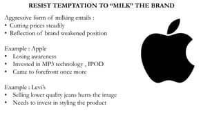 RESIST TEMPTATION TO “MILK” THE BRAND
Aggressive form of milking entails :
• Cutting prices steadily
• Reflection of brand weakened position
Example : Apple
• Losing awareness
• Invested in MP3 technology , IPOD
• Came to forefront once more
Example : Levi’s
• Selling lower quality jeans hurts the image
• Needs to invest in styling the product
 