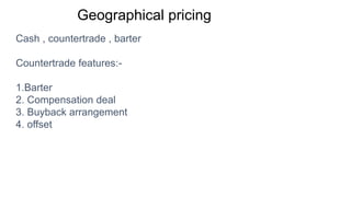 Geographical pricing
Cash , countertrade , barter
Countertrade features:-
1.Barter
2. Compensation deal
3. Buyback arrangement
4. offset
 