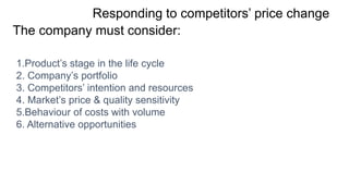 Responding to competitors’ price change
The company must consider:
1.Product’s stage in the life cycle
2. Company’s portfolio
3. Competitors’ intention and resources
4. Market’s price & quality sensitivity
5.Behaviour of costs with volume
6. Alternative opportunities
 