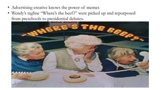 • Advertising creative knows the power of memes
• Wendy’s tagline “Where’s the beef?” were picked up and repurposed
from preschools to presidential debates.
 