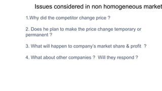 Issues considered in non homogeneous market
1.Why did the competitor change price ?
2. Does he plan to make the price change temporary or
permanent ?
3. What will happen to company’s market share & profit ?
4. What about other companies ? Will they respond ?
 