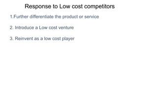 Response to Low cost competitors
1.Further differentiate the product or service
2. Introduce a Low cost venture
3. Reinvent as a low cost player
 