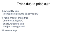Traps due to price cuts
•Low-quality trap
( consumers assume quality is low )
•Fragile market share trap
( no market loyalty )
• shallow pockets trap
longer staying power
•Price war trap
 