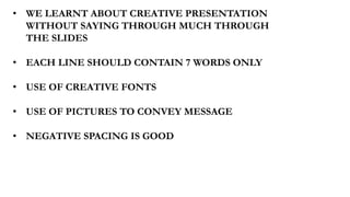 • WE LEARNT ABOUT CREATIVE PRESENTATION
WITHOUT SAYING THROUGH MUCH THROUGH
THE SLIDES
• EACH LINE SHOULD CONTAIN 7 WORDS ONLY
• USE OF CREATIVE FONTS
• USE OF PICTURES TO CONVEY MESSAGE
• NEGATIVE SPACING IS GOOD
 