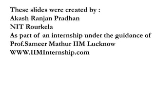 These slides were created by :
Akash Ranjan Pradhan
NIT Rourkela
As part of an internship under the guidance of
Prof.Sameer Mathur IIM Lucknow
WWW.IIMInternship.com
 