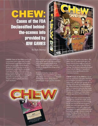 CHEW: Cases of the FDA started with
a tweet from series creator John Layman.
He’d invented a game based off his comic
and he was incredibly excited about it.
Being the CHEW fans that we are, we
immediately reached out for a protoype.
Good sport that he is, John sent over a
print-and-play of what turned out to be the
building blocks of a light, fun, investigative
game that was plenty long on humor
and gore (collecting body parts was a
major mechanic).
of what has happened to that object. This
makes Tony an excellent field agent, no
matter what his boss might say, and over
the course of 47 issues at the time of this
writing, Tony has been closing food-related
crimes with the help of an ensemble of
characters featuring all kinds of other
food-related powers.
CHEW: Cases of the FDA has a lot of
over-the-top humor, and rather than being
an investigative procedural, it’s more of a
rollercoaster ride that ends up with the car
coming off the rails and landing right on
the villain’s doorstep. When creating the
game, we wanted to make sure that we got
something that straddled the line between
Closeau and Holmes, and that’s where
game designer Kevin Wilson came in.
Kevin took to the material immediately.
After getting a feel for the weight, player
count, and style of game we were looking
for, he went into his lab and emerged a
month later with a great game! Players
would be given a case and a culprit at the
beginning of the game, and their job would
be to gather enough evidence to make the
arrest. This felt perfectly in tune to the
CHEW universe, where the villains are
often obvious, but their motives can be
That initial protoype led to IDW Games
securing the rights to do card, board, dice,
and roleplaying games based off the
CHEW graphic-novel series (and yes,
we plan on doing all those things as fast
as possible).
If you’re not familiar with the series,
CHEW revolves around FDA agent Tony
Chu. Tony’s what is known as a “cibopath,”
meaning that just by taking a bite of
something he can get a psychic sensation
by Nate Murray
6
CHEW:
Cases of the FDA
Declassified behind-
the-scenes info
provided by
IDW GAMES
 