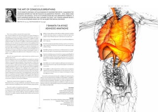 H A I R  E T C .
- 6 4 - - 6 5 -
B O D Y  M I N D  S P I R I T
THE ART OF CONSCIOUS BREATHING
ΤΟ ΟΤΊ ΕΊΜΑΣΤΕ ΖΩΝΤΑΝΟΊ, ΑΎΤΟ ΔΕ ΣΗΜΑΊΝΕΊ ΟΤΊ ΑΝΑΠΝΕΟΎΜΕ ΣΩΣΤΑ. Η ΔΊΑΔΊΚΑΣΊΑ ΤΗΣ
ΑΝΑΠΝΟΗΣ ΜΠΟΡΕΊ ΝΑ ΓΊΝΕΊ ΜΕ ΠΟΛΛΟΎΣ ΚΑΊ ΔΊΑΦΟΡΟΎΣ ΤΡΟΠΟΎΣ – ΛΊΓΟΊ, ΟΜΩΣ, ΕΊΝΑΊ
ΟΊ ΣΩΣΤΟΊ. ΚΑΊ ΖΩΝΤΑΣ Σ’ ΑΎΤΗ ΤΗ ΣΎΓΧΡΟΝΗ ΕΠΟΧΗ ΜΕ ΤΟΎΣ ΦΡΕΝΗΡΕΊΣ ΡΎΘΜΟΎΣ, Η
ΣΩΣΤΗ ΑΝΑΠΝΟΗ ΜΠΟΡΕΊ ΝΑ ΓΊΝΕΊ Η ΔΎΝΑΜΗ ΤΗΣ ΖΩΗΣ. ΓΊΑΤΊ ΎΠΑΡΧΕΊ ΔΊΑΦΟΡΑ ΜΕΤΑΞΎ
ΤΟΎ ΑΠΛΑ ΝΑ ΕΠΊΒΊΩΝΕΊ ΚΑΝΕΊΣ ΚΑΊ ΤΟΎ ΝΑ ΝΊΩΘΕΊ ΠΡΑΓΜΑΤΊΚΑ ΖΩΝΤΑΝΟΣ!
WRITTEN BY Elina Papa PHOTOGRAPHED BY Salwa Bagadi
Καθίστεσετέλειαευθείαµεταδύοπόδιαστοέδαφοςήξαπλώστεανάσκελα
σε ευθεία.∆ιανοητικά «σαρώστε» το σώµα σας εντοπίζοντας σηµεία όπου
υπάρχει ένταση,ιδιαίτερα γύρω από το πρόσωπο και τους ώµους σας.
Ορίστεέναστόχο:Ότιµεκάθεαναπνοή,όλοιηέντασηθααπελευθερώνεται
από το σώµα σας.
Εισπνεύστεµιααργήµιαµακράπλήρηαναπνοήµετηµύτησας.Στησυνέχεια,
χωρίς να κρατάτε την αναπνοή σας,εκπνεύστε όλο τον αέρα φυσικά,χωρίς
να βάλετε δύναµη.
Καταλάβετε καλύτερα την αναπνοή σας: Συνειδητοποιήστε ότι η τέταρτη
ανάσα που θα παίρνετε είναι µεγαλύτερη και πληρέστερη από την πρώτη.
Ξεκινήστετηνεξάσκησησαςµε20αναπνοέςτηνηµέραγιαµιαεβδοµάδα.Το
σώµασαςέχειέλλειψηοξυγόνου,έτσιαυτήηεβδοµάδαθαλειτουργήσειως
µια µεταβατική περίοδος.Αν εξασκηθείτε περισσότερο από ότι συνίσταται,
µπορείνασαςπροκαλέσειαισθήµαταφόβου,εξαιτίαςτουσυσσωρευµένου
άγχους.
Επαναλάβετεαυτότονκύκλο,επιτρέπονταςκάθεφοράστηναναπνοήσαςνα
γίνεταιπληρέστερηκαιπιοαργή.Σιγάσιγά,θακαταφέρετεναεκπαιδεύσετε
τους µυς σας.
Ναείστεβέβαιοιότικάθεαναπνοήγίνεταισυνειδητά.∆ώστετηναπαραίτητη
σηµασία στην ποιότητα της κάθε ανάσας κι όχι στην ποσότητα της. Όταν η
αναπνοή γίνεται σωστά,θα νιώσετε την ενέργεια να κυκλοφορεί στο σώµα
σας,καθώς και τον αέρα
1
3
2
4
5
6
7
Ποιες είναι οι συνέπειες όταν κανείς δεν αναπνέει καλά;
Όταν συναντάτε ανθρώπους που είναι πολύ αγχωµένοι και νευρικοί,δοκιµάστε να
παρατηρήσετετηναναπνοήτους.Ηθεωρία«MotionCreatesEmotion»µαςδείχνει
µιακαλάεδραιωµένησχέσηµεταξύσώµατοςκαιµυαλού:Ό,τισυµβαίνειστοµυαλό,
συµβαίνεικαιστοσώµα.Πάρτεγιαπαράδειγµατηνκατάστασηότανστοµυαλόσας
κυριαρχούν σκέψεις που σας κάνουν να φοβάστε,η πρώτη φυσική ανωµαλία που
προκύπτει, είναι στην αναπνοή σας.Τα καλά νέα είναι αυτή η αµφίδροµη σχέση
µεταξύµυαλούκαισώµατος:Ηπνευµατικήσαςκατάσταση,είτεθετικήείτεαρνητική,
αντικατοπτρίζεται στη σωµατική σας έκφραση ή «σωµατική συµπεριφορά» - µε
άλλα λόγια, κάθε συναίσθηµα στο µυαλό έχει µια αντίστοιχη συµπεριφορά στο
σώµα.Ως εκ τούτου,µε την εξάσκηση της συνειδητής αναπνοής θα µάθετε πώς να
ενδυναµώσετε το σώµα σας µε οξυγόνο και ενέργεια.Θα καταφέρετε,επίσης,να
ελέγχετε τα συναισθήµατά σας µαθαίνοντας πώς να θεραπεύσετε το άγχος, τους
φόβους,το θυµό.
Εκτός απ’ την πνευµατική υγεία, η κακή αναπνοή έχει συνέπειες και στη
σωµατική υγεία,σωστά;
Μια άλλη πραγµατικότητα που συχνά παραβλέπεται στη σηµασία της αναπνοής
είναι ότι οι πνεύµονες, εκτός του ότι µας παρέχουν τη δυνατότητα πρόσληψης
οξυγόνου, είναι επίσης όργανα απέκκρισης. Όπως αναπνέουµε, το οξυγόνο που
εισπνέεται καθαρίζει το αίµα µας αφαιρώντας τοξικές ουσίες που κυκλοφορούν
στον οργανισµό µας. Καθώς εκπνέουµε, διοξείδιο του άνθρακα και άλλα αέρια
απόβλητα αποµακρύνονται από το σώµα. Μια ακανόνιστη αναπνοή επιβραδύνει
τη διαδικασία αυτή του καθαρισµού, έτσι οι βλαβερές ουσίες παραµένουν στον
οργανισµόµας.Επίσης,ηπέψηγίνεταιεπίσηςακανόνιστη,αφήνονταςτουςιστούς
καιταόργαναναυποσιτίζονται.Ηακατάλληληκατανάλωσηοξυγόνουθαοδηγήσει
τελικά σε κούραση και εντονότερο άγχος.Στην πραγµατικότητα,πολλοί από εµάς
χωρίςνατογνωρίζουµεαναπνέουµελανθασµένα,δηλαδή,παίρνουµεγρήγορεςκαι
ρηχές αναπνοές από την κορυφή του στήθους. Όταν συµβαίνει αυτό το είδος της
αναπνοής,το σώµα βιώνει µια έλλειψη οξυγόνου που ενεργοποιεί µια κατάσταση
που µας κάνει τεταµένους,ανήσυχους και οξύθυµους.
Περιληπτικά,η κακή αναπνοή τι προκαλεί στον οργανισµό:
Περισσότερο άγχος, πιο αργό µεταβολισµό, µεγαλύτερη τοξικότητα, χαµηλά
επίπεδασυγκέντρωσης,προβλήµαταυγείας,κόπωση,αδυναµία,πρόωρηγήρανση.
Ποια είναι τα οφέλη του να αναπνέει κανείς σωστά;
Η σωστή αναπνοή έχει µια πληθώρα από οφέλη για την ψυχική,συναισθηµατική
και σωµατική µας ευεξία. Προσφέρει ψηλότερα επίπεδα ενέργειας, .καλύτερη
υγεία, λιγότερη ένταση, λιγότερες ασθένειες, καλύτερο µεταβολισµό, λιγότερη
καταπόνηση της καρδιάς,λαµπερή επιδερµίδα,ψηλά επίπεδα συγκέντρωσης και
πιο ήρεµο µυαλό.
7 ΒΗΜΑΤΑ ΓΊΑ ΑΠΛΕΣ
ΑΣΚΗΣΕΊΣ ΑΝΑΠΝΟΗΣ
.
Αν και αυτή η τεχνική αναπνοής είναι απλή,να θυµάστε ότι το µυαλό σας είναι
ευάλωτο! Να είστε υποµονετικοί και να θυµάστε ότι προσπαθείτε να «ξεµάθετε»
την κακή τεχνική αναπνοής που κάνατε όλα αυτά τα χρόνια. Η αναπνοή είναι και
εκούσια και ακούσια διαδικασία.Αφιερώστε λίγο χρόνο και εξάσκηση για τη
γενική σας υγεία και σύντοµα θα αρχίσετε να αισθάνεστε τα οφέλη της σωστής
αναπνοής σε όλο σας το σώµα.Θα δείτε ότι θα γίνετε πιο χαλαροί και ξέγνοιαστοι
και η διάθεση σας θα βελτιωθεί.
ΕλίναΠαπά
Founder of JOY project,
Certified Teacher of LaughterYoga,
Rebirthing Breathwork Therapist ,
Personal Development Coach & Lecturer
Σεµινάριο
Your Personal Lie -The Life MasteryWorkshop,Healing NegativeThoughts
Λευκωσία:16 Μαΐου /Λεµεσός:23 Μαΐου.
www.joyproject.com.cy
Email:elina@joyproject.com.cy
Τηλ:99312722
 