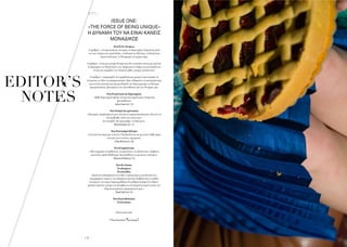 - 1 0 -
H A I R  E T C .
EDITOR’S
NOTES
EDITORS’
NOTES
ISSUE ONE:
«ΤHE FORCE OF BEING UNIQUE»
Η ΔΎΝΑΜΗ ΤΟΎ ΝΑ ΕΊΝΑΊ ΚΑΝΕΊΣ
ΜΟΝΑΔΊΚΟΣ
Ένα:ΤοΟν.Τοάρτιο.
Ο αριθµός 1 αντιπροσωπεύει την αρχή,τη δηµιουργία.Περικλείει µέσα
του την ενέργεια της φιλοδοξίας,τη δύναµη της θέλησης,τη θετικότητα
αγωνιστικότητας,το δυναµισµό του µπροστάρη.
Ο αριθµός 1 είναι µια ισχυρή δύναµη που δεν επιτρέπει τίποτα και κανέναν
να περιορίσει τις δυνατότητές του.Ακόµα και το σχήµα του αντανακλά την
έννοια της ύπαρξής του:Στέκεται όρθιο,ισχυρό,αταλάντευτο.
Ο αριθµός 1 παραµερίζει την αµφιβολία και µπορεί να µετατρέψει τα
όνειρα και τις ιδέες σε πραγµατικότητα.Μας ενθαρρύνει να αποχωρήσουµε
από τη ζώνη άνεσής µας και µας θυµίζει ότι δηµιουργούµε τη δική µας
πραγµατικότητα,βασισµένοι στις πεποιθήσεις και στις δυνάµεις µας.
Ένα:Ηεκκίνησητηςδηµιουργίας
«Κάθε δηµιουργία πρέπει να αποτελεί καρπό µιας ειλικρινούς
προσπάθειας»
ΙωάνναΛουκά(σελ.16)
Ένα:Ηπηγήτηςέµπνευσης
«Μια µέρα,ανακάλυψα ότι µου τελείωσε η κρέµα περιποίησης.Και αντί να
πανικοβληθώ,είπα στον εαυτό µου:
∆εν πειράζει,θα‘µαγειρέψω’τη δική µου».
ΦιλιώHermann(σελ.22)
Ένα:Ηκινητήριαδύναµη
«Στη ζωή λειτουργώ µε στόχους. Όλα βασίζονται σε µια λίστα.Κάθε φόρα
που κάτι έχει επιτύχει,αφαιρείται.
(FilepMotwary,σελ.28)
Ένα:Ηπαρακίνηση
«Μη σταµατάτε να µαθαίνετε,να εµπνέεστε,να εξελίσσεστε.∆ιαβάστε,
ερευνήστε,ψάξτε βαθύτερα.Προσπαθήστε να µη µένετε στάσιµοι»
(MassimoMorello,σελ.26)
Ένα:Ηενότητα.
Τοαδιαίρετο.
Τοουσιώδες.
«Κατά την επίσκεψή µου στο Met,η προσοχή µου εστιάστηκε στις
περιγραφικές ετικέτες των εκθεµάτων και πώς διαβάζοντάς τις καθώς
κινούµουν στο χώρο,δηµιουργήθηκε ένα ρυθµικό ποίηµα.Το «Metro-
politan Cypriots» µπορεί να εκληφθεί ως ένα φορητό µνηµείο αυτών των
εξόριστων αρχαίων συµπατριωτών µας».
ΝαταλίΓιαξή(σελ.24)
Ένα:Ηµοναδικότητα.
Ητελειότητα.
Καλή ανάγνωση.
MariannaKaravali
 