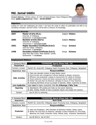 01 out of 02
Md. Jamal Uddin
Contact Address: C/O-Eva Library, 81, M.M. Ali Road Dampara Wasa Chittagong-4000
Email: juddin.cu@gmail.com Mobile :- 01735-967047
Objective:
Looking for hard and challenging job where I will have the scope to utilize my potentiality and skills to do
something innovative and from where I will be able to enhance my knowledge.
Scholastic Records:
2007 Master of Arts (M.A.) Subject: History
University of Chittagong.
Achievement # 3.14 (Scale of 4.00)
2006 Bachelor of Arts (Hon's) Subject: History
University of Chittagong.
Achievement # 3.34 (Scale of 4.00)
2002 Higher Secondary Certificate (H.S.C) Group : Science
Govt City College. Chittagong
Achievement # 2nd Division
1998 Secondary School Certificate (S.S.C) Group : Science
Jahaj Mara High School, Hatia Noakhali. Comilla
Achievement # 1st Division
Employment History:
1. Company Name YOUNGONE Sports Shoes Inds. Ltd.
Department Production
Company Location Plot#07–20, Sector#03, Chittagong Export Processing Zone, Chittagong, Bangladesh
Experience Area Responsibilities
Daily Activities
1. Style wise operation analyze & setup Design Layout
2. Communicate with management & Buyer dealings to develop production.
3. Efficiency and productivity analysis & improvement for cutting to finishing.
4. Hourly production checks and takes necessary step for higher productivity.
5. Monitor the work floor for Maximum utilization & ensure on time shipment.
6. Preparing Skill Matrix & train up all type of Operator, Helper, Supervisor & Floater
Lean Application Apply Lean for higher productivity With 6’s, 8’Wastage, 5’Why Tools
Reporting 1. Absenteeism, KPI grading and make up man power balancing.
2. Daily, Weekly, Monthly & Yearly production Report and analyze the Variance.
Duration July 02 2012 to continuing
2. Company Name YOUNGONE Sports Shoes Inds. Ltd.
Department Work Study
Company Location Plot#07–20, Sector#03, Chittagong Export Processing Zone, Chittagong, Bangladesh
Experience Area Responsibilities
Production
1. Style wise Breakdown, SMV calculation & Allowance Fixation, Design Layout
2. Monitor the work floor for Maximum utilization of Man & Machine by Time Study,
Balancing Line Graph, Production Study, Method Study, Production Development
Duration July 08 2010 to July 02 2012
 