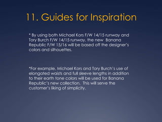 11. Guides for Inspiration
* By using both Michael Kors F/W 14/15 runway and
Tory Burch F/W 14/15 runway, the new Banana
Republic F/W 15/16 will be based off the designer’s
colors and silhouettes.
*For example, Michael Kors and Tory Burch’s use of
elongated waists and full sleeve lengths in addition
to their earth tone colors will be used for Banana
Republic’s new collection. This will serve the
customer’s liking of simplicity.
 