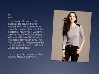 3.
It currently relates to this
product because it’s still
striped, and will continue to
have its faux leather shoulder
padding, however it will give it
a softer touch of color stripes. It
will also still have the zipper on
the back. However, only the
front panel of the garment will
be striped – sleeves and back
will be a solid color.
It’s an updated version of the
current striped garment.
 