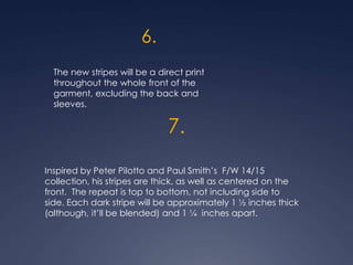 6.
The new stripes will be a direct print
throughout the whole front of the
garment, excluding the back and
sleeves.
7.
Inspired by Peter Pilotto and Paul Smith’s F/W 14/15
collection, his stripes are thick, as well as centered on the
front. The repeat is top to bottom, not including side to
side. Each dark stripe will be approximately 1 ½ inches thick
(although, it’ll be blended) and 1 ¼ inches apart.
 