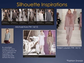 Silhouette Inspirations
Ralph Lauren FW 14/15
Michael Kors FW 14/15
*Fashion Snoops
By using Ralph
Lauren’s FW 14/15
and Michael Kors FW
14/15 collections as
inspirations, the
original silhouette
remains the same.
 