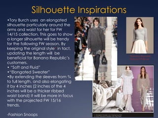 Silhouette Inspirations
Tory Burch FW 14/15
•Tory Burch uses an elongated
silhouette particularly around the
arms and waist for her for FW
14/15 collection. This goes to show
a longer silhouette will be trendy
for the following FW season. By
keeping the original style* in tact,
updating the length will be
beneficial for Banana Republic’s
customers.
• “Soft and Fluid”
•“Elongated Sweater”
•By extending the sleeves from ¾
to full length, and also elongating
it by 4 inches (2 inches of the 4
inches will be a thicker ribbed
waist band) it will be more in focus
with the projected FW 15/16
trends.
-Fashion Snoops
*Banana Republic
Textured Pullover
 
