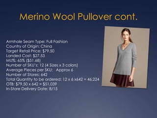 Armhole Seam Type: Full Fashion
Country of Origin: China
Target Retail Price: $79.50
Landed Cost: $27.53
MU%: 65% ($51.68)
Number of SKU’s: 12 (4 Sizes x 3 colors)
Average Pieces per SKU: Approx 6
Number of Stores: 642
Total Quantity to be ordered: 12 x 6 x642 = 46,224
OTB: $79.50 x 642 = $51,039
In-Store Delivery Date: 8/15
Merino Wool Pullover cont.
 