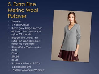 5. Extra Fine
Merino Wool
Pullover
A. Sweater
B. V Neck Pullover
C. Black, grey, beige, maroon
D. 82% extra fine merino, 15%
nylon, 3% spandex
E. Ribbed Trim, Jersey Knit
F. Extra Fine Wool (Luxurious
hand) No Treatment
G. Ribbed Trim (Waist, necks,
cuff)
H. China
I. $79.50
J. XS-LG
K. 4 colors x 4 sizes =16 SKUs
L. 6 pieces per SKU
M. 16 SKUs x 6 pieces = 96 pieces
 