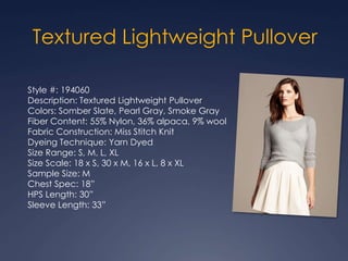 Style #: 194060
Description: Textured Lightweight Pullover
Colors: Somber Slate, Pearl Gray, Smoke Gray
Fiber Content: 55% Nylon, 36% alpaca, 9% wool
Fabric Construction: Miss Stitch Knit
Dyeing Technique: Yarn Dyed
Size Range: S, M, L, XL
Size Scale: 18 x S, 30 x M, 16 x L, 8 x XL
Sample Size: M
Chest Spec: 18”
HPS Length: 30”
Sleeve Length: 33”
Textured Lightweight Pullover
 