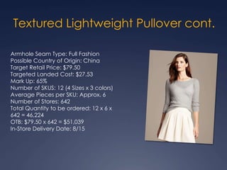 Textured Lightweight Pullover cont.
Armhole Seam Type: Full Fashion
Possible Country of Origin: China
Target Retail Price: $79.50
Targeted Landed Cost: $27.53
Mark Up: 65%
Number of SKUS: 12 (4 Sizes x 3 colors)
Average Pieces per SKU: Approx. 6
Number of Stores: 642
Total Quantity to be ordered: 12 x 6 x
642 = 46,224
OTB: $79.50 x 642 = $51,039
In-Store Delivery Date: 8/15
 