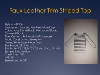 Style #: 427906
Description: Faux Leather Trim Striped Top
Colors: Ashy Stone/Black, Mushroom/Black,
Oatmeal/Black
Fiber Content: 94% Modal, 6% Spandex
Fabric Construction: Jersey Knit
Dyeing Technique: Piece Dyed
Size Range: XS, S, M, L, XL
Size Scale: 12 x XS,14 X S, 25 xM, 12 x L, 12 x XL
Sample Size: Medium
Chest Spec: 18”
HPS: 26”
Sleeve Length: 33”
Faux Leather Trim Striped Top
 