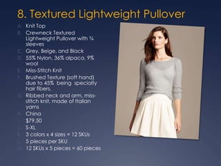 8. Textured Lightweight Pullover
A. Knit Top
B. Crewneck Textured
Lightweight Pullover with ¾
sleeves
C. Grey, Beige, and Black
D. 55% Nylon, 36% alpaca, 9%
wool
E. Miss-Stitch Knit
F. Brushed Texture (soft hand)
due to 45% being specialty
hair fibers.
G. Ribbed neck and arm, miss-
stitch knit, made of Italian
yarns
H. China
I. $79.50
J. S-XL
K. 3 colors x 4 sizes = 12 SKUs
L. 5 pieces per SKU
M. 12 SKUs x 5 pieces = 60 pieces
 