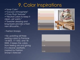 9. Color Inspirations
•“Inner Calm”
•“Cocoon Atmosphere”
•“Cozy Plush Textures”
•“Neutral Colors to keep it
clean, yet warm.”
•“Sweater dressing and
long layers provide a fresh
new silhouette…”
- Fashion Snoops
• By updating all three
existing colors to Pantone
14-4203, 17-1502, and 18-
0000, it keeps the colors
from feeling old and giving
it a cleaner aesthetic
inspired by Fashion
Snoop’s forecast.
 