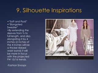 9. Silhouette Inspirations
•“Soft and Fluid”
•“Elongated
Sweater”
•By extending the
sleeves from ¾ to
full length, and also
elongating it by 4
inches (2 inches of
the 4 inches will be
a thicker ribbed
waist band) it will
be more in focus
with the projected
FW 15/16 trends.
-Fashion Snoops
 