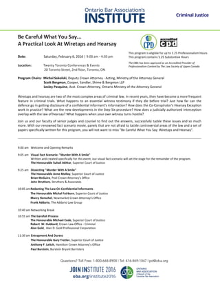 Be Careful What You Say...
A Practical Look At Wiretaps and Hearsay
Date: Saturday, February 6, 2016 | 9:00 am - 4:30 pm
Location: Twenty Toronto Conferences & Events
20 Toronto Street, 2nd floor, Toronto, ON
Program Chairs: Michal Sokolski, Deputy Crown Attorney - Acting, Ministry of the Attorney General
Scott Bergman, Cooper, Sandler, Shime & Bergman LLP
Lesley Pasquino, Asst. Crown Attorney, Ontario Ministry of the Attorney General
Wiretaps and hearsay are two of the most complex areas of criminal law. In recent years, they have become a more frequent
feature in criminal trials. What happens to an essential witness testimony if they die before trial? Just how far can the
defence go in getting disclosure of a confidential informant's information? How does the Co-Conspirator's Hearsay Exception
work in practice? What are the new developments in the Step Six procedure? How does a judicially authorized interception
overlap with the law of hearsay? What happens when your own witness turns hostile?
Join us and our faculty of senior judges and counsel to find out the answers, successfully tackle these issues and so much
more. With our renowned fact scenario movie, panels that are not afraid to tackle controversial areas of the law and a set of
papers specifically written for this program, you will not want to miss "Be Careful What You Say: Wiretaps and Hearsay".
9:00 am Welcome and Opening Remarks
9:05 am Visual Fact Scenario: "Murder With A Smile"
Written and created specifically for this event, our visual fact scenario will set the stage for the remainder of the program.
The Honourable Suhail Akhtar, Superior Court of Justice
9:25 am Dissecting "Murder With A Smile"
The Honourable Anne Molloy, Superior Court of Justice
Brian McGuire, Peel Crown Attorney’s Office
John Struthers, Struthers & Associates
10:05 amRedacting The Law On Confidential Informants
The Honourable Michal Fairburn, Superior Court of Justice
Marcy Henschel, Newmarket Crown Attorney’s Office
Frank Addario, The Addario Law Group
10:40 am Networking Break
10:55 am The Garofoli Process
The Honourable Michael Code, Superior Court of Justice
Robert W. Hubbard, Crown Law Office - Criminal
Alan Gold, Alan D. Gold Professional Corporation
11:30 am Entrapment And Duress
The Honourable Gary Trotter, Superior Court of Justice
Anthony F. Leitch, Hamilton Crown Attorney’s Office
Paul Burstein, Burstein Bryant Barristers
This program is eligible for up to 1.25 Professionalism Hours
This program contains 5.25 Substantive Hours
The OBA has been approved as an Accredited Provider of
Professionalism Content by The Law Society of Upper Canada
Criminal Justice
 