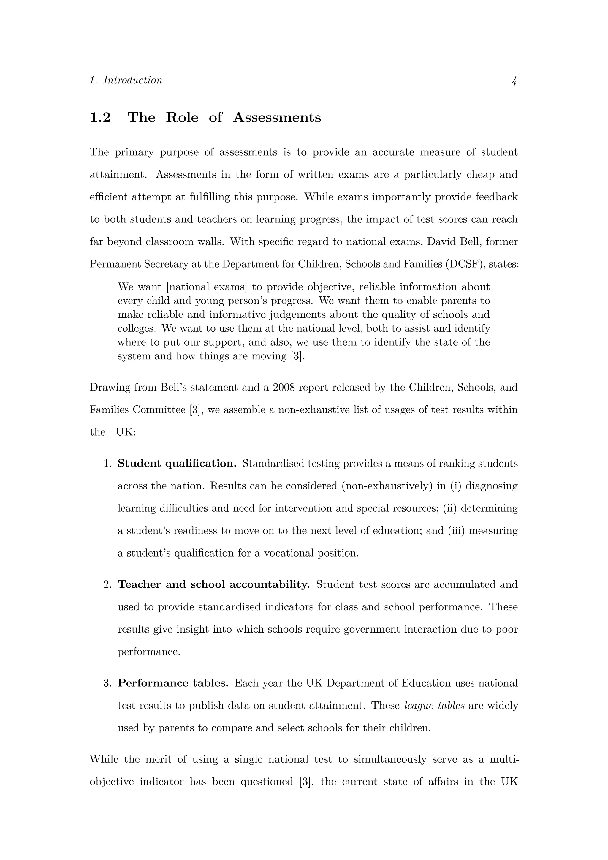 1. Introduction 4
1.2 The Role of Assessments
The primary purpose of assessments is to provide an accurate measure of student
attainment. Assessments in the form of written exams are a particularly cheap and
eﬃcient attempt at fulﬁlling this purpose. While exams importantly provide feedback
to both students and teachers on learning progress, the impact of test scores can reach
far beyond classroom walls. With speciﬁc regard to national exams, David Bell, former
Permanent Secretary at the Department for Children, Schools and Families (DCSF), states:
We want [national exams] to provide objective, reliable information about
every child and young person’s progress. We want them to enable parents to
make reliable and informative judgements about the quality of schools and
colleges. We want to use them at the national level, both to assist and identify
where to put our support, and also, we use them to identify the state of the
system and how things are moving [3].
Drawing from Bell’s statement and a 2008 report released by the Children, Schools, and
Families Committee [3], we assemble a non-exhaustive list of usages of test results within
the UK:
1. Student qualiﬁcation. Standardised testing provides a means of ranking students
across the nation. Results can be considered (non-exhaustively) in (i) diagnosing
learning diﬃculties and need for intervention and special resources; (ii) determining
a student’s readiness to move on to the next level of education; and (iii) measuring
a student’s qualiﬁcation for a vocational position.
2. Teacher and school accountability. Student test scores are accumulated and
used to provide standardised indicators for class and school performance. These
results give insight into which schools require government interaction due to poor
performance.
3. Performance tables. Each year the UK Department of Education uses national
test results to publish data on student attainment. These league tables are widely
used by parents to compare and select schools for their children.
While the merit of using a single national test to simultaneously serve as a multi-
objective indicator has been questioned [3], the current state of aﬀairs in the UK
 