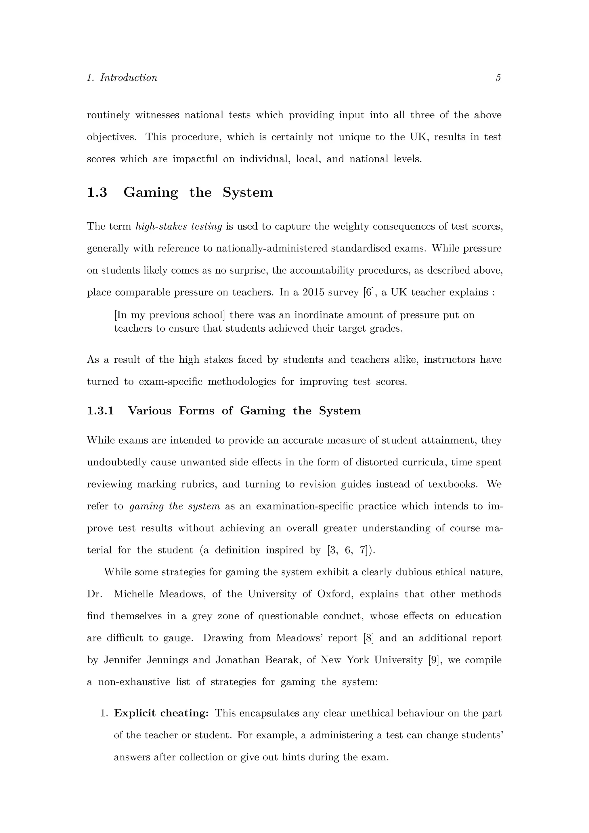 1. Introduction 5
routinely witnesses national tests which providing input into all three of the above
objectives. This procedure, which is certainly not unique to the UK, results in test
scores which are impactful on individual, local, and national levels.
1.3 Gaming the System
The term high-stakes testing is used to capture the weighty consequences of test scores,
generally with reference to nationally-administered standardised exams. While pressure
on students likely comes as no surprise, the accountability procedures, as described above,
place comparable pressure on teachers. In a 2015 survey [6], a UK teacher explains :
[In my previous school] there was an inordinate amount of pressure put on
teachers to ensure that students achieved their target grades.
As a result of the high stakes faced by students and teachers alike, instructors have
turned to exam-speciﬁc methodologies for improving test scores.
1.3.1 Various Forms of Gaming the System
While exams are intended to provide an accurate measure of student attainment, they
undoubtedly cause unwanted side eﬀects in the form of distorted curricula, time spent
reviewing marking rubrics, and turning to revision guides instead of textbooks. We
refer to gaming the system as an examination-speciﬁc practice which intends to im-
prove test results without achieving an overall greater understanding of course ma-
terial for the student (a deﬁnition inspired by [3, 6, 7]).
While some strategies for gaming the system exhibit a clearly dubious ethical nature,
Dr. Michelle Meadows, of the University of Oxford, explains that other methods
ﬁnd themselves in a grey zone of questionable conduct, whose eﬀects on education
are diﬃcult to gauge. Drawing from Meadows’ report [8] and an additional report
by Jennifer Jennings and Jonathan Bearak, of New York University [9], we compile
a non-exhaustive list of strategies for gaming the system:
1. Explicit cheating: This encapsulates any clear unethical behaviour on the part
of the teacher or student. For example, a administering a test can change students’
answers after collection or give out hints during the exam.
 