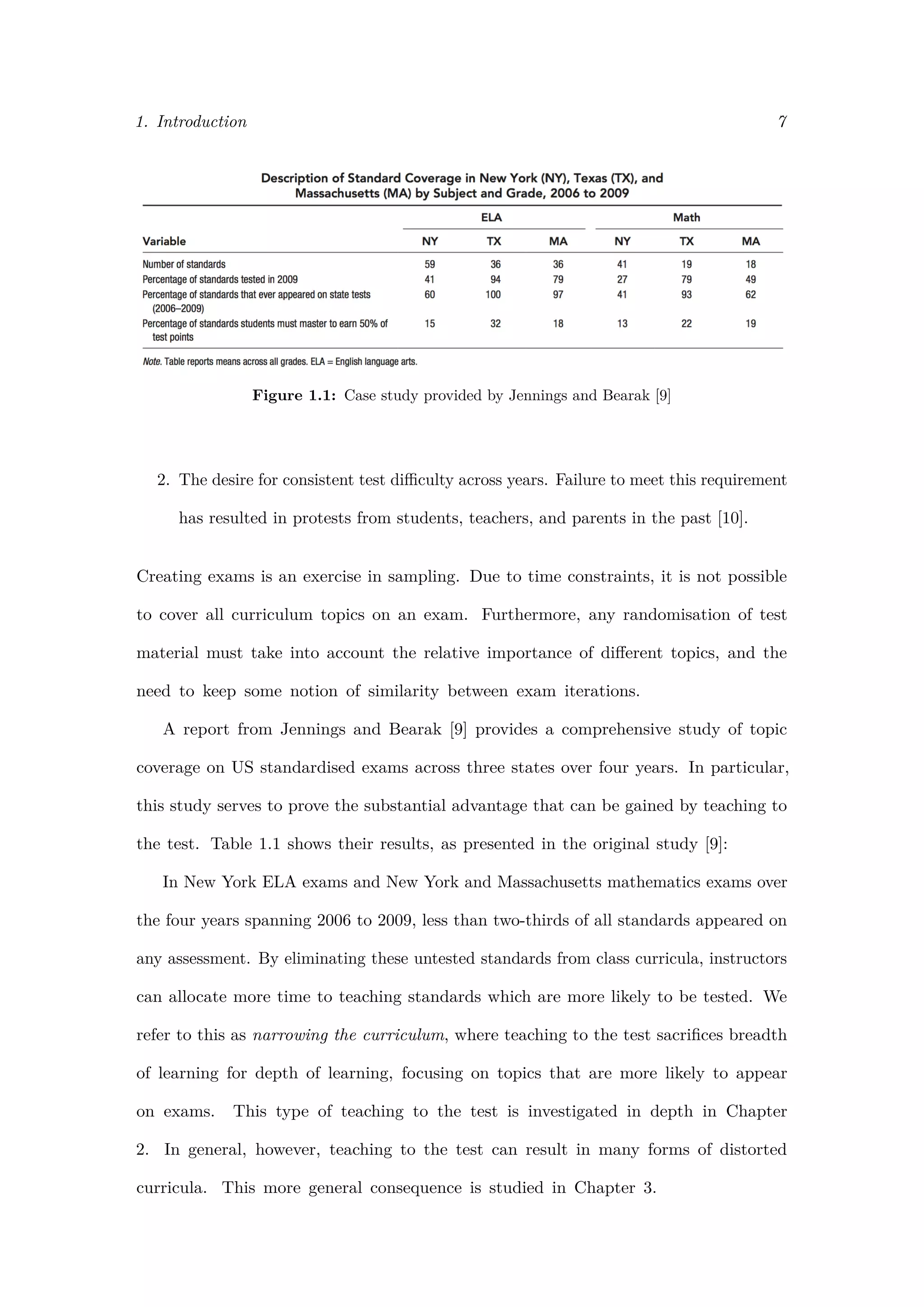 1. Introduction 7
Figure 1.1: Case study provided by Jennings and Bearak [9]
2. The desire for consistent test diﬃculty across years. Failure to meet this requirement
has resulted in protests from students, teachers, and parents in the past [10].
Creating exams is an exercise in sampling. Due to time constraints, it is not possible
to cover all curriculum topics on an exam. Furthermore, any randomisation of test
material must take into account the relative importance of diﬀerent topics, and the
need to keep some notion of similarity between exam iterations.
A report from Jennings and Bearak [9] provides a comprehensive study of topic
coverage on US standardised exams across three states over four years. In particular,
this study serves to prove the substantial advantage that can be gained by teaching to
the test. Table 1.1 shows their results, as presented in the original study [9]:
In New York ELA exams and New York and Massachusetts mathematics exams over
the four years spanning 2006 to 2009, less than two-thirds of all standards appeared on
any assessment. By eliminating these untested standards from class curricula, instructors
can allocate more time to teaching standards which are more likely to be tested. We
refer to this as narrowing the curriculum, where teaching to the test sacriﬁces breadth
of learning for depth of learning, focusing on topics that are more likely to appear
on exams. This type of teaching to the test is investigated in depth in Chapter
2. In general, however, teaching to the test can result in many forms of distorted
curricula. This more general consequence is studied in Chapter 3.
 