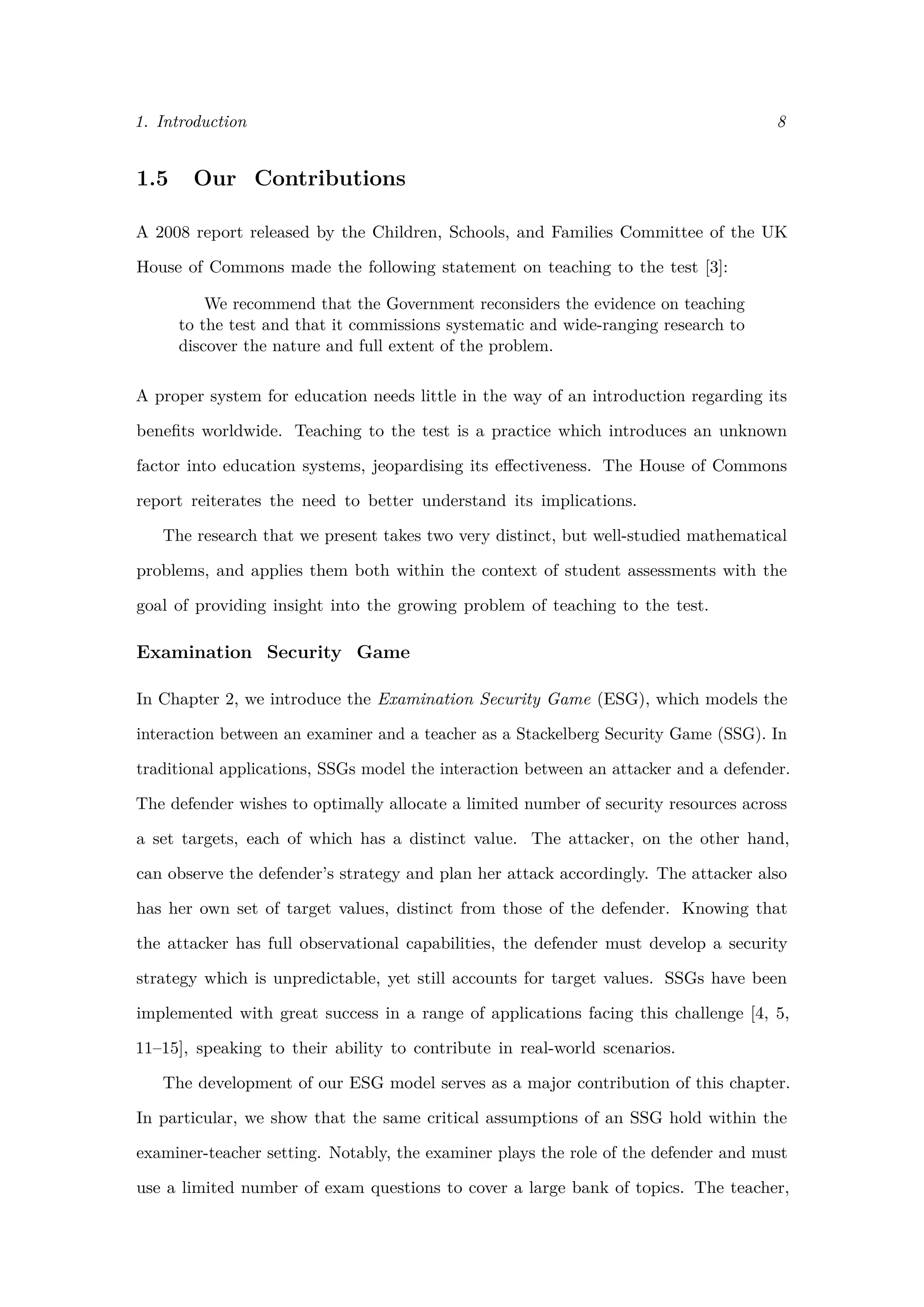 1. Introduction 8
1.5 Our Contributions
A 2008 report released by the Children, Schools, and Families Committee of the UK
House of Commons made the following statement on teaching to the test [3]:
We recommend that the Government reconsiders the evidence on teaching
to the test and that it commissions systematic and wide-ranging research to
discover the nature and full extent of the problem.
A proper system for education needs little in the way of an introduction regarding its
beneﬁts worldwide. Teaching to the test is a practice which introduces an unknown
factor into education systems, jeopardising its eﬀectiveness. The House of Commons
report reiterates the need to better understand its implications.
The research that we present takes two very distinct, but well-studied mathematical
problems, and applies them both within the context of student assessments with the
goal of providing insight into the growing problem of teaching to the test.
Examination Security Game
In Chapter 2, we introduce the Examination Security Game (ESG), which models the
interaction between an examiner and a teacher as a Stackelberg Security Game (SSG). In
traditional applications, SSGs model the interaction between an attacker and a defender.
The defender wishes to optimally allocate a limited number of security resources across
a set targets, each of which has a distinct value. The attacker, on the other hand,
can observe the defender’s strategy and plan her attack accordingly. The attacker also
has her own set of target values, distinct from those of the defender. Knowing that
the attacker has full observational capabilities, the defender must develop a security
strategy which is unpredictable, yet still accounts for target values. SSGs have been
implemented with great success in a range of applications facing this challenge [4, 5,
11–15], speaking to their ability to contribute in real-world scenarios.
The development of our ESG model serves as a major contribution of this chapter.
In particular, we show that the same critical assumptions of an SSG hold within the
examiner-teacher setting. Notably, the examiner plays the role of the defender and must
use a limited number of exam questions to cover a large bank of topics. The teacher,
 