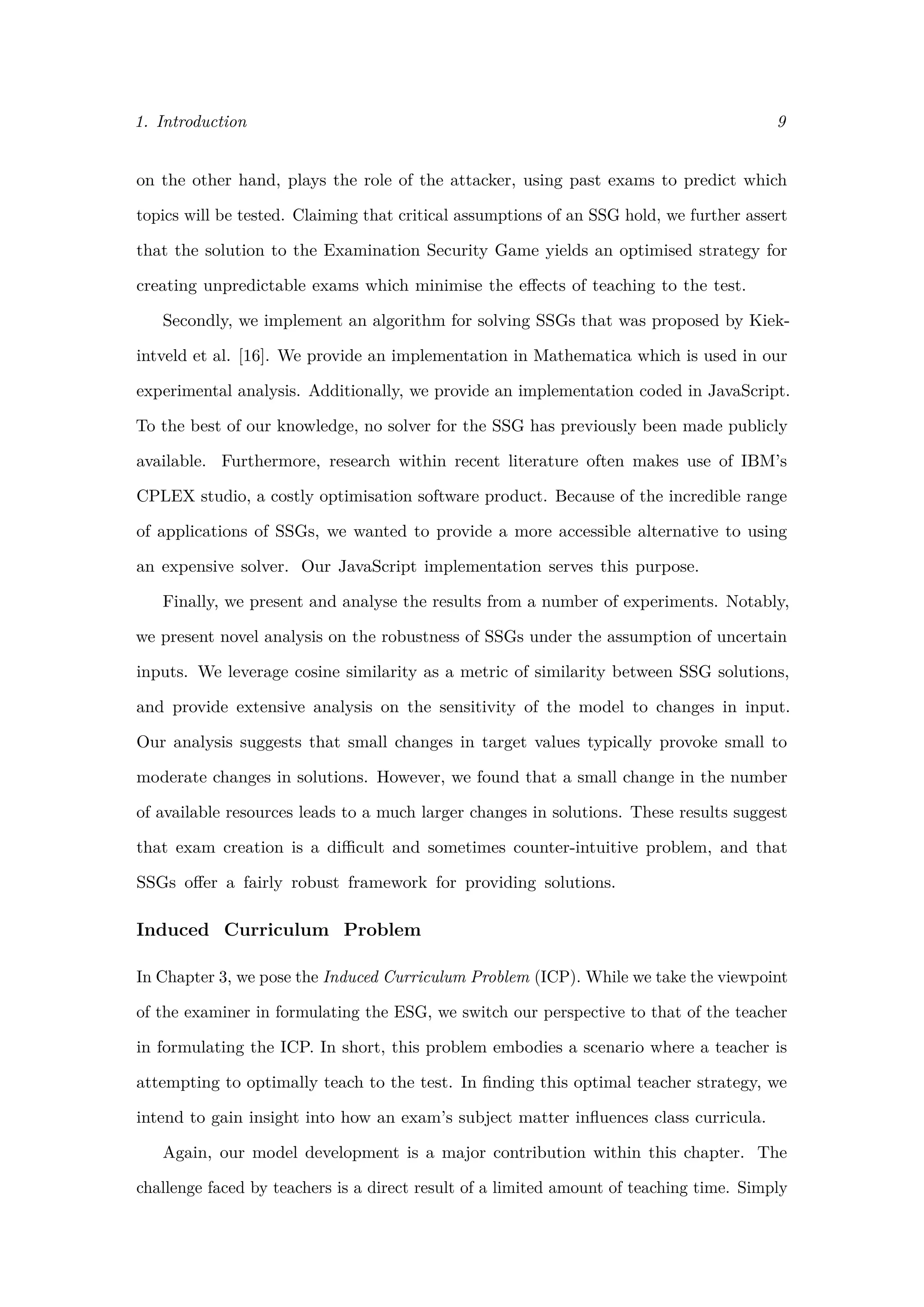 1. Introduction 9
on the other hand, plays the role of the attacker, using past exams to predict which
topics will be tested. Claiming that critical assumptions of an SSG hold, we further assert
that the solution to the Examination Security Game yields an optimised strategy for
creating unpredictable exams which minimise the eﬀects of teaching to the test.
Secondly, we implement an algorithm for solving SSGs that was proposed by Kiek-
intveld et al. [16]. We provide an implementation in Mathematica which is used in our
experimental analysis. Additionally, we provide an implementation coded in JavaScript.
To the best of our knowledge, no solver for the SSG has previously been made publicly
available. Furthermore, research within recent literature often makes use of IBM’s
CPLEX studio, a costly optimisation software product. Because of the incredible range
of applications of SSGs, we wanted to provide a more accessible alternative to using
an expensive solver. Our JavaScript implementation serves this purpose.
Finally, we present and analyse the results from a number of experiments. Notably,
we present novel analysis on the robustness of SSGs under the assumption of uncertain
inputs. We leverage cosine similarity as a metric of similarity between SSG solutions,
and provide extensive analysis on the sensitivity of the model to changes in input.
Our analysis suggests that small changes in target values typically provoke small to
moderate changes in solutions. However, we found that a small change in the number
of available resources leads to a much larger changes in solutions. These results suggest
that exam creation is a diﬃcult and sometimes counter-intuitive problem, and that
SSGs oﬀer a fairly robust framework for providing solutions.
Induced Curriculum Problem
In Chapter 3, we pose the Induced Curriculum Problem (ICP). While we take the viewpoint
of the examiner in formulating the ESG, we switch our perspective to that of the teacher
in formulating the ICP. In short, this problem embodies a scenario where a teacher is
attempting to optimally teach to the test. In ﬁnding this optimal teacher strategy, we
intend to gain insight into how an exam’s subject matter inﬂuences class curricula.
Again, our model development is a major contribution within this chapter. The
challenge faced by teachers is a direct result of a limited amount of teaching time. Simply
 