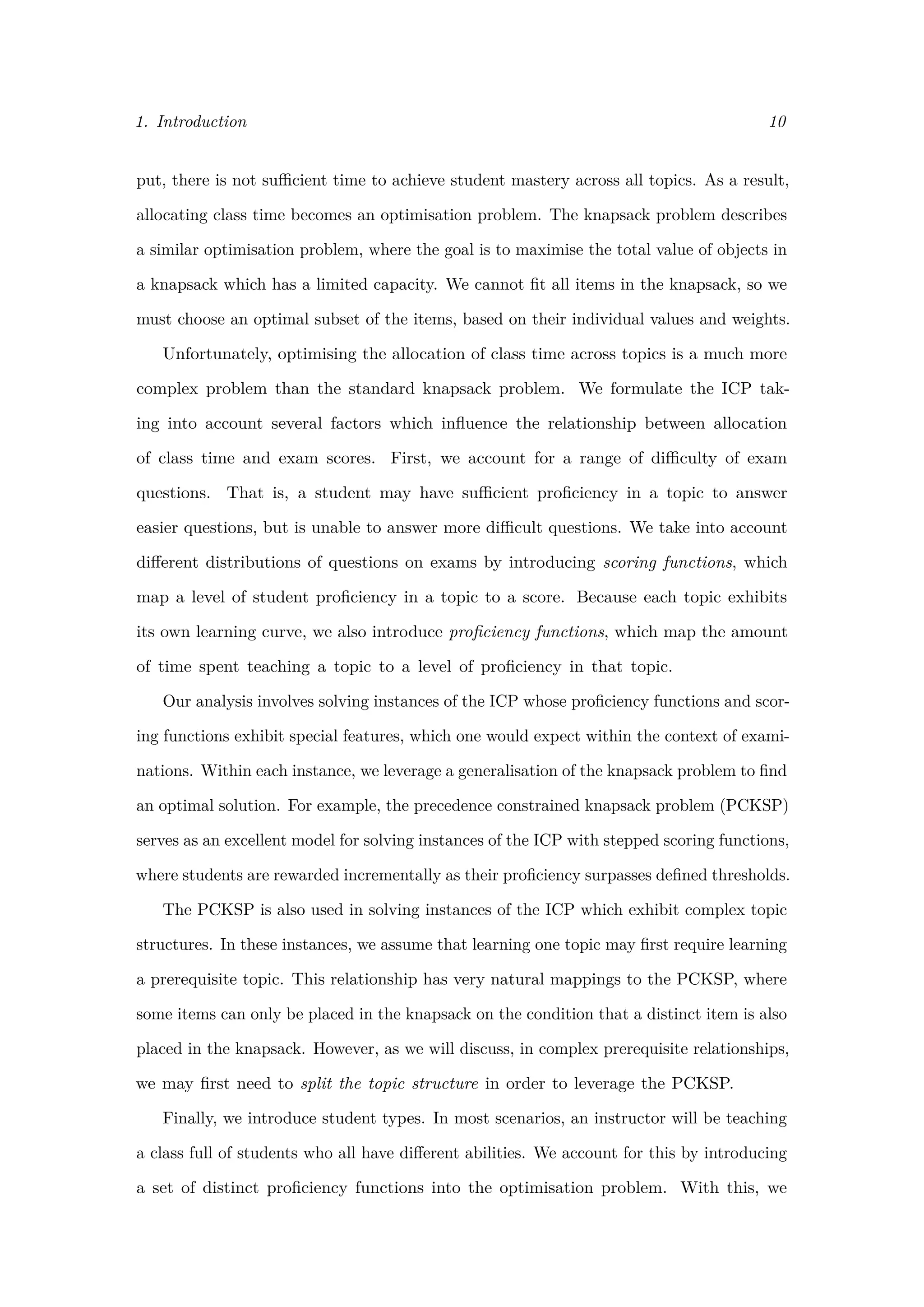 1. Introduction 10
put, there is not suﬃcient time to achieve student mastery across all topics. As a result,
allocating class time becomes an optimisation problem. The knapsack problem describes
a similar optimisation problem, where the goal is to maximise the total value of objects in
a knapsack which has a limited capacity. We cannot ﬁt all items in the knapsack, so we
must choose an optimal subset of the items, based on their individual values and weights.
Unfortunately, optimising the allocation of class time across topics is a much more
complex problem than the standard knapsack problem. We formulate the ICP tak-
ing into account several factors which inﬂuence the relationship between allocation
of class time and exam scores. First, we account for a range of diﬃculty of exam
questions. That is, a student may have suﬃcient proﬁciency in a topic to answer
easier questions, but is unable to answer more diﬃcult questions. We take into account
diﬀerent distributions of questions on exams by introducing scoring functions, which
map a level of student proﬁciency in a topic to a score. Because each topic exhibits
its own learning curve, we also introduce proﬁciency functions, which map the amount
of time spent teaching a topic to a level of proﬁciency in that topic.
Our analysis involves solving instances of the ICP whose proﬁciency functions and scor-
ing functions exhibit special features, which one would expect within the context of exami-
nations. Within each instance, we leverage a generalisation of the knapsack problem to ﬁnd
an optimal solution. For example, the precedence constrained knapsack problem (PCKSP)
serves as an excellent model for solving instances of the ICP with stepped scoring functions,
where students are rewarded incrementally as their proﬁciency surpasses deﬁned thresholds.
The PCKSP is also used in solving instances of the ICP which exhibit complex topic
structures. In these instances, we assume that learning one topic may ﬁrst require learning
a prerequisite topic. This relationship has very natural mappings to the PCKSP, where
some items can only be placed in the knapsack on the condition that a distinct item is also
placed in the knapsack. However, as we will discuss, in complex prerequisite relationships,
we may ﬁrst need to split the topic structure in order to leverage the PCKSP.
Finally, we introduce student types. In most scenarios, an instructor will be teaching
a class full of students who all have diﬀerent abilities. We account for this by introducing
a set of distinct proﬁciency functions into the optimisation problem. With this, we
 