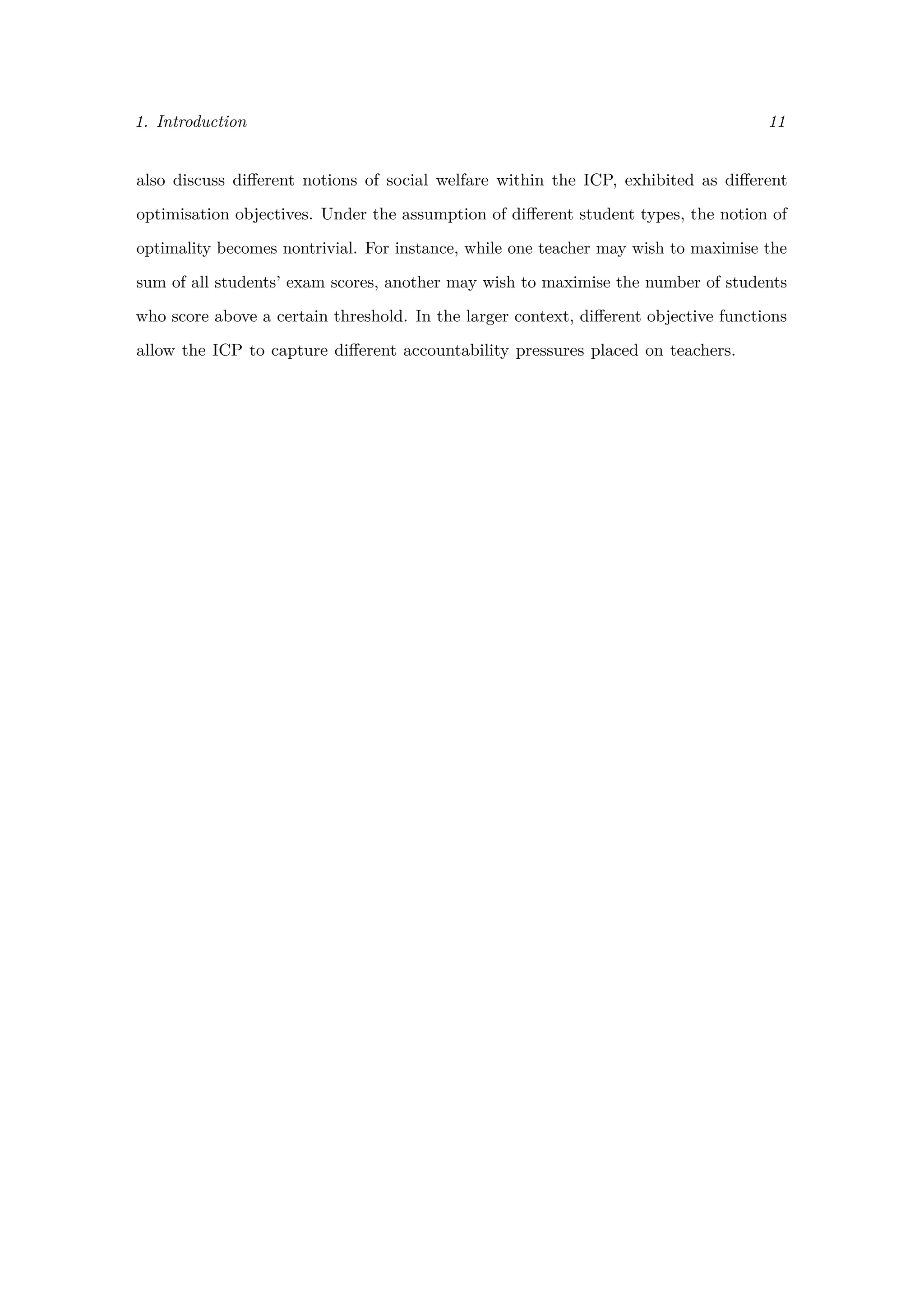 1. Introduction 11
also discuss diﬀerent notions of social welfare within the ICP, exhibited as diﬀerent
optimisation objectives. Under the assumption of diﬀerent student types, the notion of
optimality becomes nontrivial. For instance, while one teacher may wish to maximise the
sum of all students’ exam scores, another may wish to maximise the number of students
who score above a certain threshold. In the larger context, diﬀerent objective functions
allow the ICP to capture diﬀerent accountability pressures placed on teachers.
 