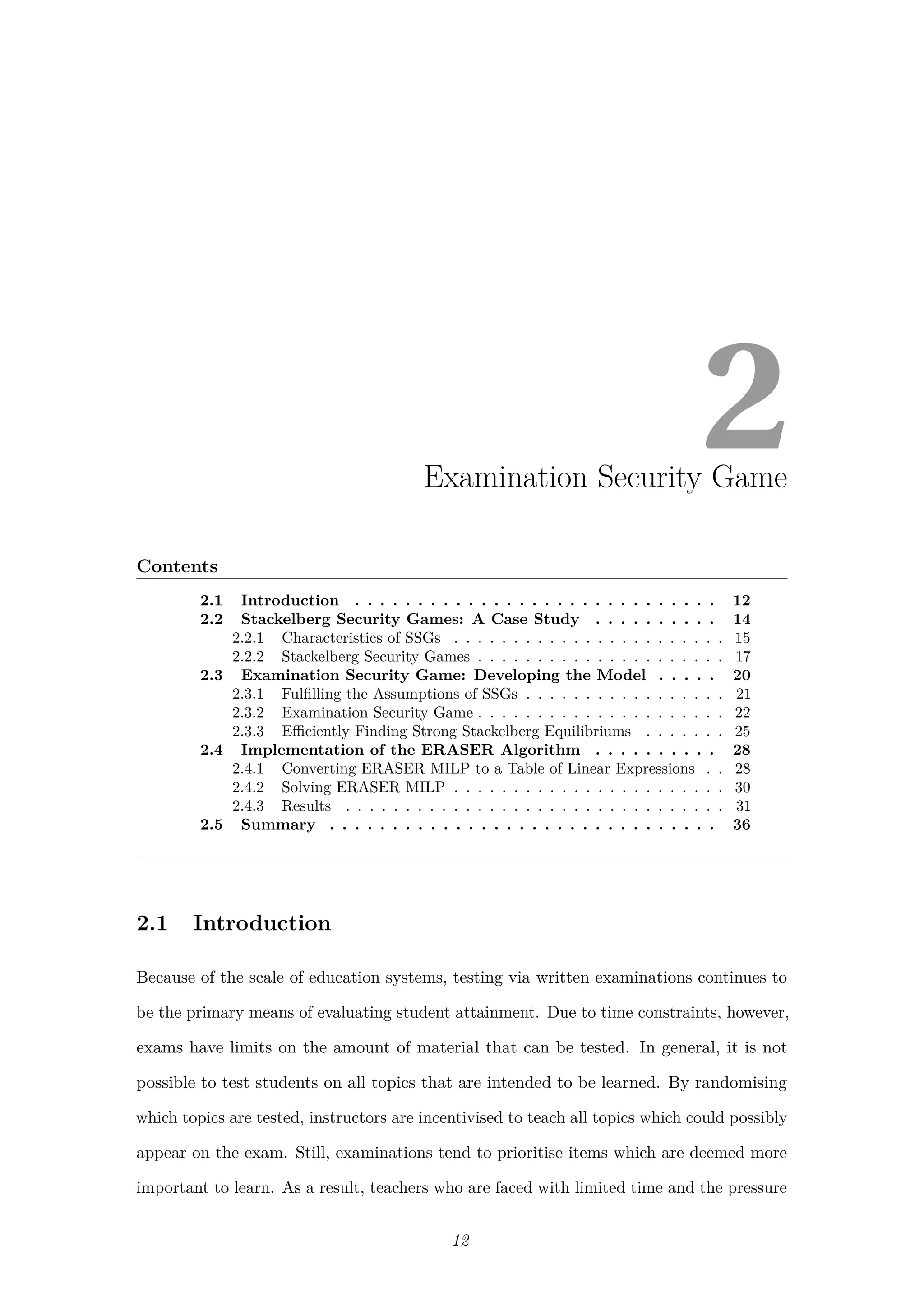 2Examination Security Game
Contents
2.1 Introduction . . . . . . . . . . . . . . . . . . . . . . . . . . . . . 12
2.2 Stackelberg Security Games: A Case Study . . . . . . . . . . 14
2.2.1 Characteristics of SSGs . . . . . . . . . . . . . . . . . . . . . . . 15
2.2.2 Stackelberg Security Games . . . . . . . . . . . . . . . . . . . . . 17
2.3 Examination Security Game: Developing the Model . . . . . 20
2.3.1 Fulﬁlling the Assumptions of SSGs . . . . . . . . . . . . . . . . . 21
2.3.2 Examination Security Game . . . . . . . . . . . . . . . . . . . . . 22
2.3.3 Eﬃciently Finding Strong Stackelberg Equilibriums . . . . . . . 25
2.4 Implementation of the ERASER Algorithm . . . . . . . . . . 28
2.4.1 Converting ERASER MILP to a Table of Linear Expressions . . 28
2.4.2 Solving ERASER MILP . . . . . . . . . . . . . . . . . . . . . . . 30
2.4.3 Results . . . . . . . . . . . . . . . . . . . . . . . . . . . . . . . . 31
2.5 Summary . . . . . . . . . . . . . . . . . . . . . . . . . . . . . . . 36
2.1 Introduction
Because of the scale of education systems, testing via written examinations continues to
be the primary means of evaluating student attainment. Due to time constraints, however,
exams have limits on the amount of material that can be tested. In general, it is not
possible to test students on all topics that are intended to be learned. By randomising
which topics are tested, instructors are incentivised to teach all topics which could possibly
appear on the exam. Still, examinations tend to prioritise items which are deemed more
important to learn. As a result, teachers who are faced with limited time and the pressure
12
 