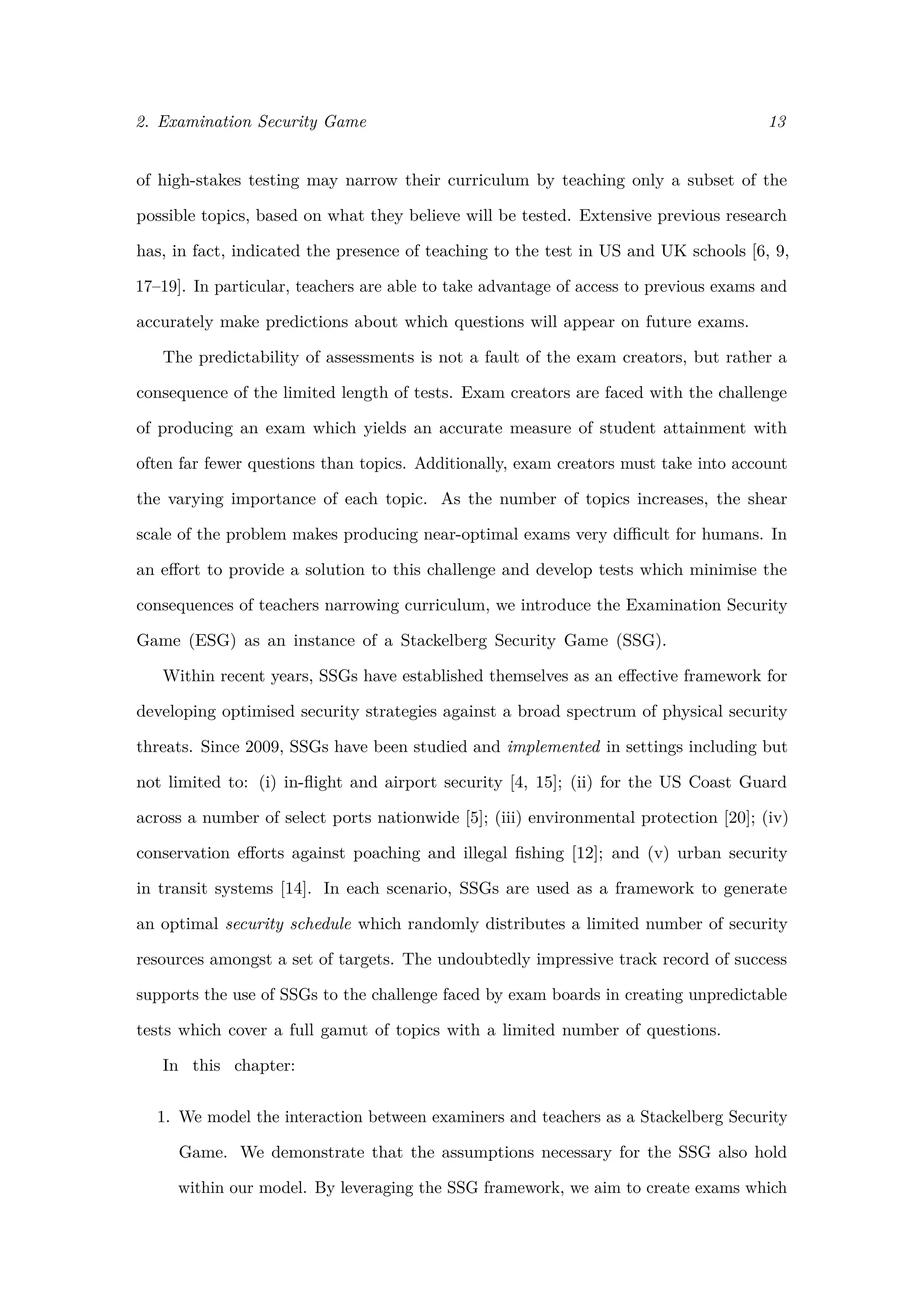 2. Examination Security Game 13
of high-stakes testing may narrow their curriculum by teaching only a subset of the
possible topics, based on what they believe will be tested. Extensive previous research
has, in fact, indicated the presence of teaching to the test in US and UK schools [6, 9,
17–19]. In particular, teachers are able to take advantage of access to previous exams and
accurately make predictions about which questions will appear on future exams.
The predictability of assessments is not a fault of the exam creators, but rather a
consequence of the limited length of tests. Exam creators are faced with the challenge
of producing an exam which yields an accurate measure of student attainment with
often far fewer questions than topics. Additionally, exam creators must take into account
the varying importance of each topic. As the number of topics increases, the shear
scale of the problem makes producing near-optimal exams very diﬃcult for humans. In
an eﬀort to provide a solution to this challenge and develop tests which minimise the
consequences of teachers narrowing curriculum, we introduce the Examination Security
Game (ESG) as an instance of a Stackelberg Security Game (SSG).
Within recent years, SSGs have established themselves as an eﬀective framework for
developing optimised security strategies against a broad spectrum of physical security
threats. Since 2009, SSGs have been studied and implemented in settings including but
not limited to: (i) in-ﬂight and airport security [4, 15]; (ii) for the US Coast Guard
across a number of select ports nationwide [5]; (iii) environmental protection [20]; (iv)
conservation eﬀorts against poaching and illegal ﬁshing [12]; and (v) urban security
in transit systems [14]. In each scenario, SSGs are used as a framework to generate
an optimal security schedule which randomly distributes a limited number of security
resources amongst a set of targets. The undoubtedly impressive track record of success
supports the use of SSGs to the challenge faced by exam boards in creating unpredictable
tests which cover a full gamut of topics with a limited number of questions.
In this chapter:
1. We model the interaction between examiners and teachers as a Stackelberg Security
Game. We demonstrate that the assumptions necessary for the SSG also hold
within our model. By leveraging the SSG framework, we aim to create exams which
 