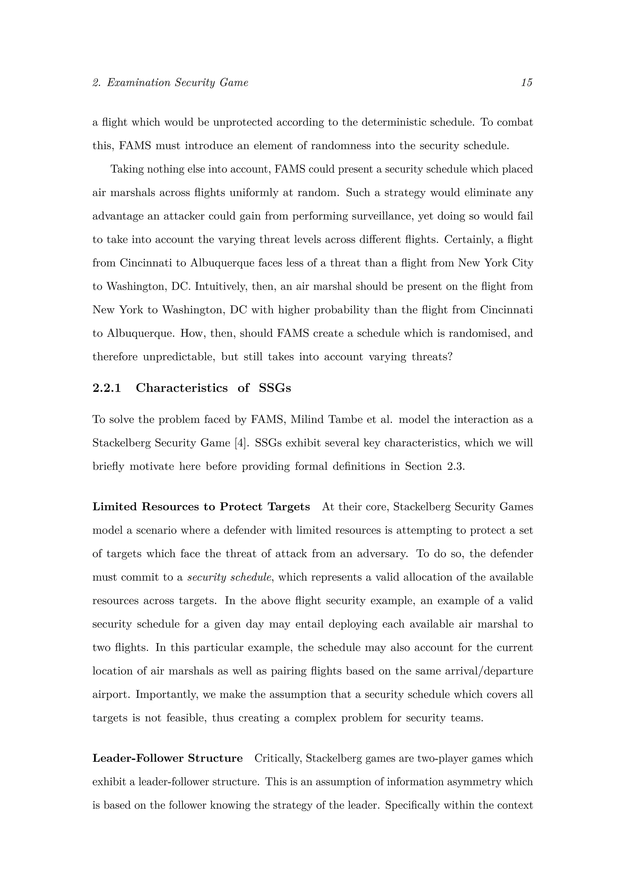 2. Examination Security Game 15
a ﬂight which would be unprotected according to the deterministic schedule. To combat
this, FAMS must introduce an element of randomness into the security schedule.
Taking nothing else into account, FAMS could present a security schedule which placed
air marshals across ﬂights uniformly at random. Such a strategy would eliminate any
advantage an attacker could gain from performing surveillance, yet doing so would fail
to take into account the varying threat levels across diﬀerent ﬂights. Certainly, a ﬂight
from Cincinnati to Albuquerque faces less of a threat than a ﬂight from New York City
to Washington, DC. Intuitively, then, an air marshal should be present on the ﬂight from
New York to Washington, DC with higher probability than the ﬂight from Cincinnati
to Albuquerque. How, then, should FAMS create a schedule which is randomised, and
therefore unpredictable, but still takes into account varying threats?
2.2.1 Characteristics of SSGs
To solve the problem faced by FAMS, Milind Tambe et al. model the interaction as a
Stackelberg Security Game [4]. SSGs exhibit several key characteristics, which we will
brieﬂy motivate here before providing formal deﬁnitions in Section 2.3.
Limited Resources to Protect Targets At their core, Stackelberg Security Games
model a scenario where a defender with limited resources is attempting to protect a set
of targets which face the threat of attack from an adversary. To do so, the defender
must commit to a security schedule, which represents a valid allocation of the available
resources across targets. In the above ﬂight security example, an example of a valid
security schedule for a given day may entail deploying each available air marshal to
two ﬂights. In this particular example, the schedule may also account for the current
location of air marshals as well as pairing ﬂights based on the same arrival/departure
airport. Importantly, we make the assumption that a security schedule which covers all
targets is not feasible, thus creating a complex problem for security teams.
Leader-Follower Structure Critically, Stackelberg games are two-player games which
exhibit a leader-follower structure. This is an assumption of information asymmetry which
is based on the follower knowing the strategy of the leader. Speciﬁcally within the context
 