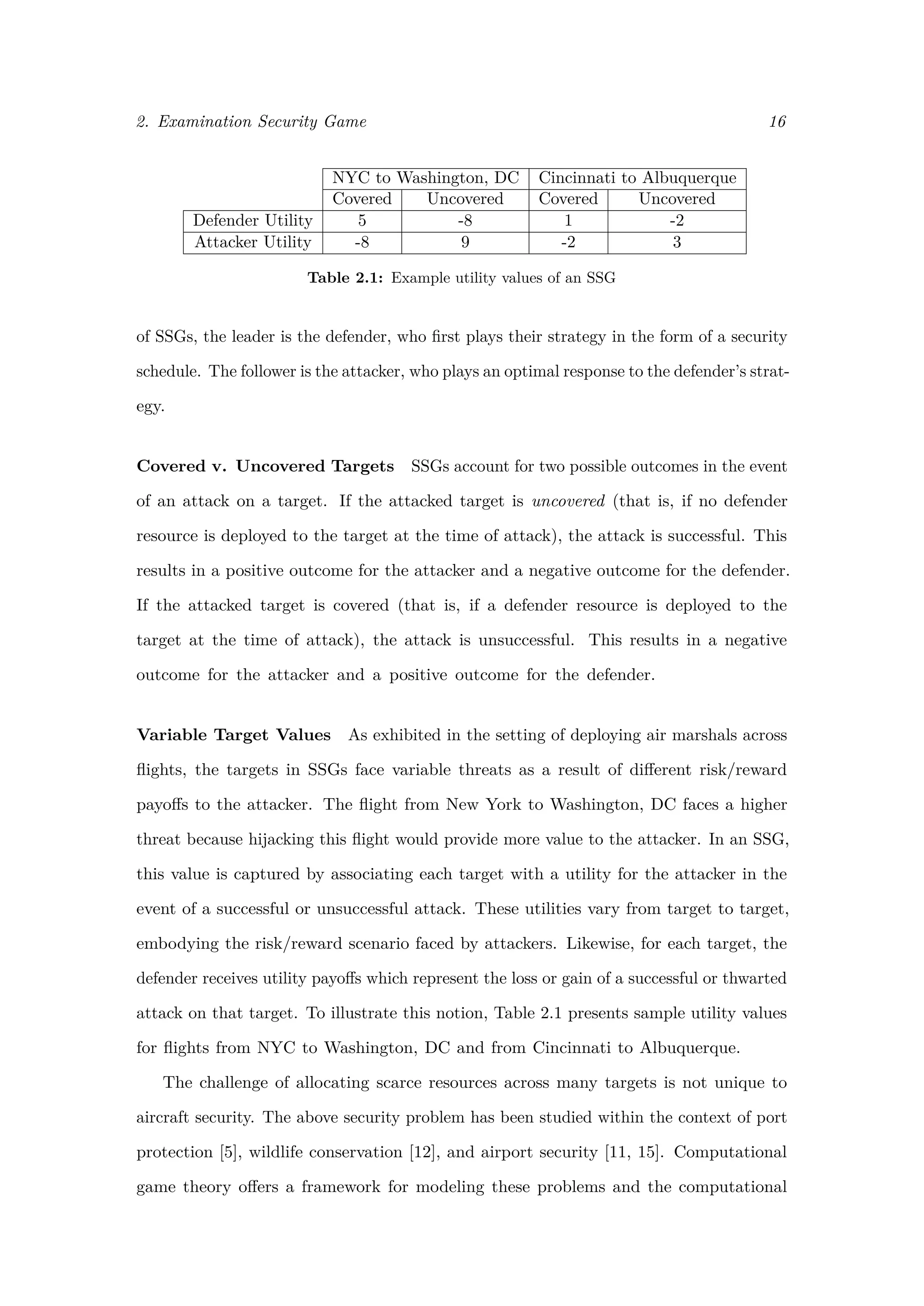 2. Examination Security Game 16
NYC to Washington, DC Cincinnati to Albuquerque
Covered Uncovered Covered Uncovered
Defender Utility 5 -8 1 -2
Attacker Utility -8 9 -2 3
Table 2.1: Example utility values of an SSG
of SSGs, the leader is the defender, who ﬁrst plays their strategy in the form of a security
schedule. The follower is the attacker, who plays an optimal response to the defender’s strat-
egy.
Covered v. Uncovered Targets SSGs account for two possible outcomes in the event
of an attack on a target. If the attacked target is uncovered (that is, if no defender
resource is deployed to the target at the time of attack), the attack is successful. This
results in a positive outcome for the attacker and a negative outcome for the defender.
If the attacked target is covered (that is, if a defender resource is deployed to the
target at the time of attack), the attack is unsuccessful. This results in a negative
outcome for the attacker and a positive outcome for the defender.
Variable Target Values As exhibited in the setting of deploying air marshals across
ﬂights, the targets in SSGs face variable threats as a result of diﬀerent risk/reward
payoﬀs to the attacker. The ﬂight from New York to Washington, DC faces a higher
threat because hijacking this ﬂight would provide more value to the attacker. In an SSG,
this value is captured by associating each target with a utility for the attacker in the
event of a successful or unsuccessful attack. These utilities vary from target to target,
embodying the risk/reward scenario faced by attackers. Likewise, for each target, the
defender receives utility payoﬀs which represent the loss or gain of a successful or thwarted
attack on that target. To illustrate this notion, Table 2.1 presents sample utility values
for ﬂights from NYC to Washington, DC and from Cincinnati to Albuquerque.
The challenge of allocating scarce resources across many targets is not unique to
aircraft security. The above security problem has been studied within the context of port
protection [5], wildlife conservation [12], and airport security [11, 15]. Computational
game theory oﬀers a framework for modeling these problems and the computational
 