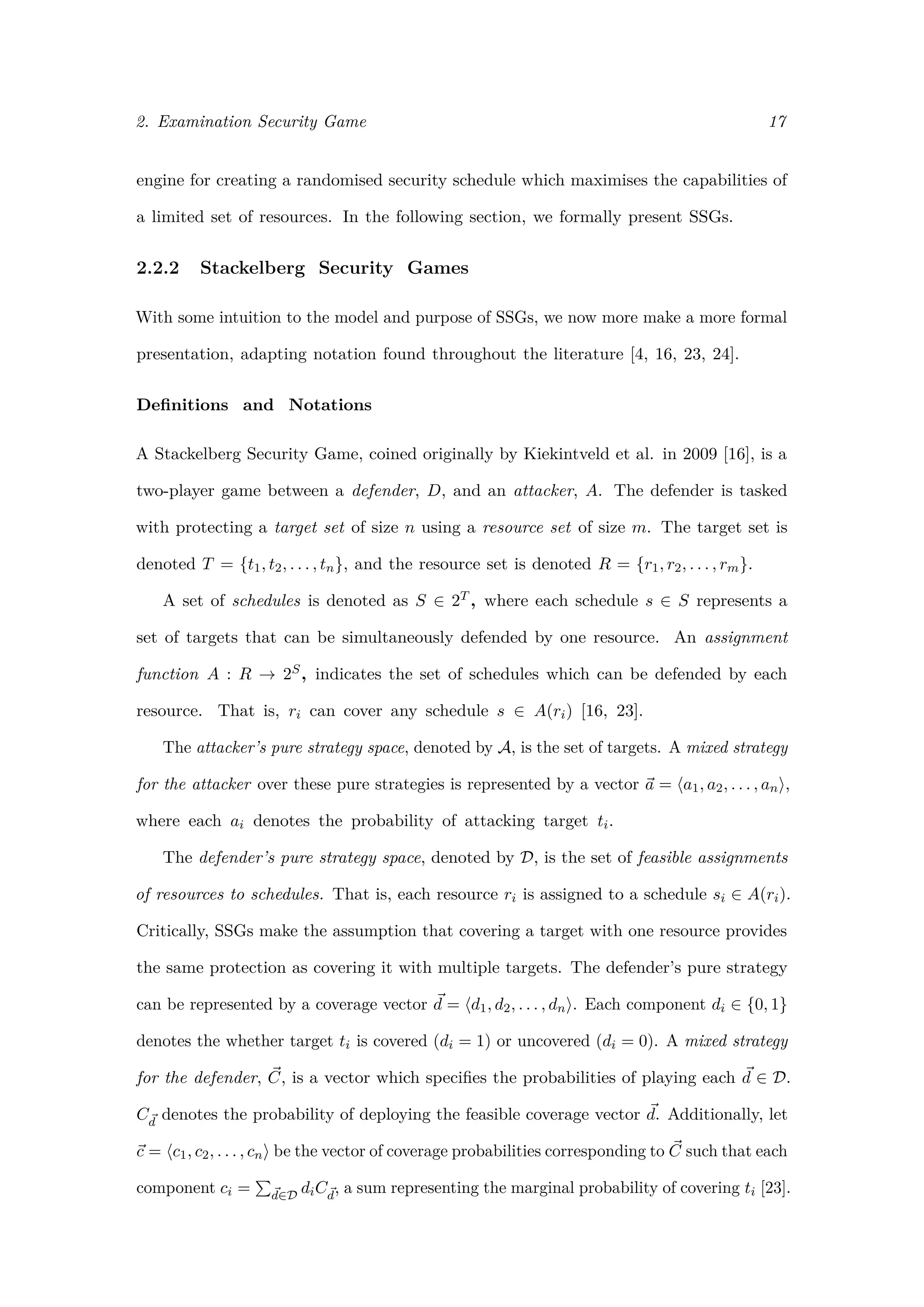 2. Examination Security Game 17
engine for creating a randomised security schedule which maximises the capabilities of
a limited set of resources. In the following section, we formally present SSGs.
2.2.2 Stackelberg Security Games
With some intuition to the model and purpose of SSGs, we now more make a more formal
presentation, adapting notation found throughout the literature [4, 16, 23, 24].
Deﬁnitions and Notations
A Stackelberg Security Game, coined originally by Kiekintveld et al. in 2009 [16], is a
two-player game between a defender, D, and an attacker, A. The defender is tasked
with protecting a target set of size n using a resource set of size m. The target set is
denoted T = {t1, t2, . . . , tn}, and the resource set is denoted R = {r1, r2, . . . , rm}.
A set of schedules is denoted as S ∈ 2T , where each schedule s ∈ S represents a
set of targets that can be simultaneously defended by one resource. An assignment
function A : R → 2S, indicates the set of schedules which can be defended by each
resource. That is, ri can cover any schedule s ∈ A(ri) [16, 23].
The attacker’s pure strategy space, denoted by A, is the set of targets. A mixed strategy
for the attacker over these pure strategies is represented by a vector a = a1, a2, . . . , an ,
where each ai denotes the probability of attacking target ti.
The defender’s pure strategy space, denoted by D, is the set of feasible assignments
of resources to schedules. That is, each resource ri is assigned to a schedule si ∈ A(ri).
Critically, SSGs make the assumption that covering a target with one resource provides
the same protection as covering it with multiple targets. The defender’s pure strategy
can be represented by a coverage vector d = d1, d2, . . . , dn . Each component di ∈ {0, 1}
denotes the whether target ti is covered (di = 1) or uncovered (di = 0). A mixed strategy
for the defender, C, is a vector which speciﬁes the probabilities of playing each d ∈ D.
Cd
denotes the probability of deploying the feasible coverage vector d. Additionally, let
c = c1, c2, . . . , cn be the vector of coverage probabilities corresponding to C such that each
component ci = d∈D
diCd
, a sum representing the marginal probability of covering ti [23].
 