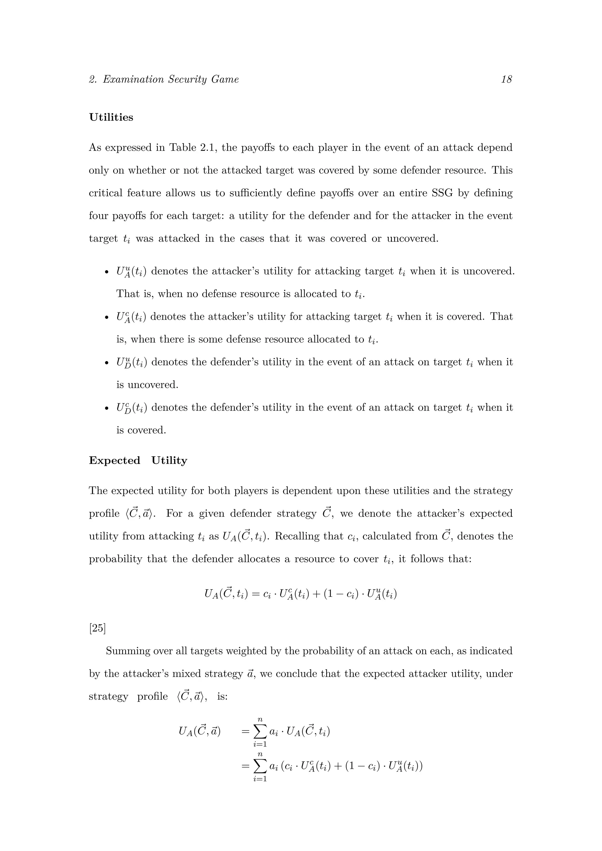 2. Examination Security Game 18
Utilities
As expressed in Table 2.1, the payoﬀs to each player in the event of an attack depend
only on whether or not the attacked target was covered by some defender resource. This
critical feature allows us to suﬃciently deﬁne payoﬀs over an entire SSG by deﬁning
four payoﬀs for each target: a utility for the defender and for the attacker in the event
target ti was attacked in the cases that it was covered or uncovered.
• Uu
A(ti) denotes the attacker’s utility for attacking target ti when it is uncovered.
That is, when no defense resource is allocated to ti.
• Uc
A(ti) denotes the attacker’s utility for attacking target ti when it is covered. That
is, when there is some defense resource allocated to ti.
• Uu
D(ti) denotes the defender’s utility in the event of an attack on target ti when it
is uncovered.
• Uc
D(ti) denotes the defender’s utility in the event of an attack on target ti when it
is covered.
Expected Utility
The expected utility for both players is dependent upon these utilities and the strategy
proﬁle C, a . For a given defender strategy C, we denote the attacker’s expected
utility from attacking ti as UA(C, ti). Recalling that ci, calculated from C, denotes the
probability that the defender allocates a resource to cover ti, it follows that:
UA(C, ti) = ci · Uc
A(ti) + (1 − ci) · Uu
A(ti)
[25]
Summing over all targets weighted by the probability of an attack on each, as indicated
by the attacker’s mixed strategy a, we conclude that the expected attacker utility, under
strategy proﬁle C, a , is:
UA(C, a) =
n
i=1
ai · UA(C, ti)
=
n
i=1
ai (ci · Uc
A(ti) + (1 − ci) · Uu
A(ti))
 