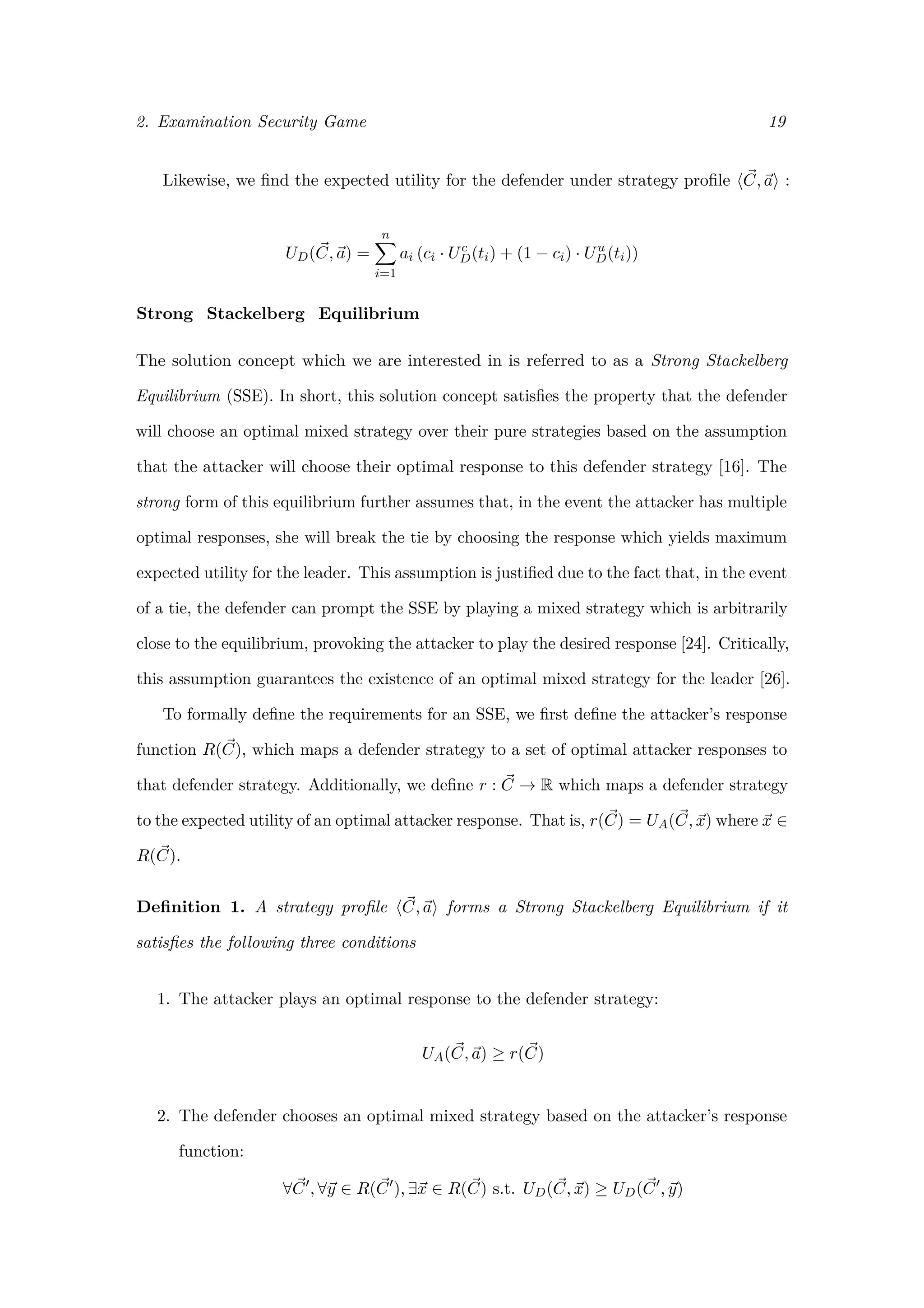 2. Examination Security Game 19
Likewise, we ﬁnd the expected utility for the defender under strategy proﬁle C, a :
UD(C, a) =
n
i=1
ai (ci · Uc
D(ti) + (1 − ci) · Uu
D(ti))
Strong Stackelberg Equilibrium
The solution concept which we are interested in is referred to as a Strong Stackelberg
Equilibrium (SSE). In short, this solution concept satisﬁes the property that the defender
will choose an optimal mixed strategy over their pure strategies based on the assumption
that the attacker will choose their optimal response to this defender strategy [16]. The
strong form of this equilibrium further assumes that, in the event the attacker has multiple
optimal responses, she will break the tie by choosing the response which yields maximum
expected utility for the leader. This assumption is justiﬁed due to the fact that, in the event
of a tie, the defender can prompt the SSE by playing a mixed strategy which is arbitrarily
close to the equilibrium, provoking the attacker to play the desired response [24]. Critically,
this assumption guarantees the existence of an optimal mixed strategy for the leader [26].
To formally deﬁne the requirements for an SSE, we ﬁrst deﬁne the attacker’s response
function R(C), which maps a defender strategy to a set of optimal attacker responses to
that defender strategy. Additionally, we deﬁne r : C → R which maps a defender strategy
to the expected utility of an optimal attacker response. That is, r(C) = UA(C, x) where x ∈
R(C).
Deﬁnition 1. A strategy proﬁle C, a forms a Strong Stackelberg Equilibrium if it
satisﬁes the following three conditions
1. The attacker plays an optimal response to the defender strategy:
UA(C, a) ≥ r(C)
2. The defender chooses an optimal mixed strategy based on the attacker’s response
function:
∀C , ∀y ∈ R(C ), ∃x ∈ R(C) s.t. UD(C, x) ≥ UD(C , y)
 
