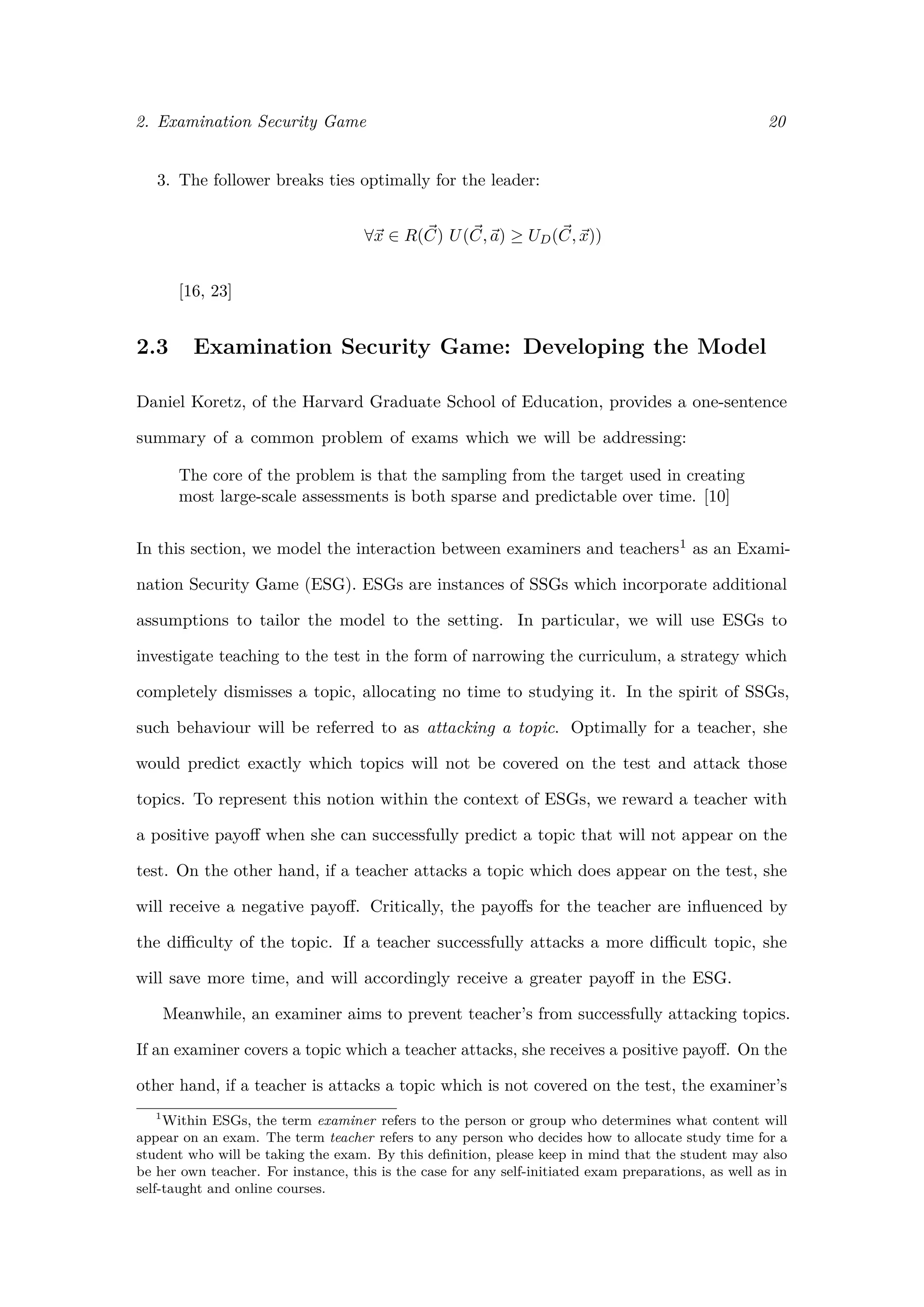 2. Examination Security Game 20
3. The follower breaks ties optimally for the leader:
∀x ∈ R(C) U(C, a) ≥ UD(C, x))
[16, 23]
2.3 Examination Security Game: Developing the Model
Daniel Koretz, of the Harvard Graduate School of Education, provides a one-sentence
summary of a common problem of exams which we will be addressing:
The core of the problem is that the sampling from the target used in creating
most large-scale assessments is both sparse and predictable over time. [10]
In this section, we model the interaction between examiners and teachers1 as an Exami-
nation Security Game (ESG). ESGs are instances of SSGs which incorporate additional
assumptions to tailor the model to the setting. In particular, we will use ESGs to
investigate teaching to the test in the form of narrowing the curriculum, a strategy which
completely dismisses a topic, allocating no time to studying it. In the spirit of SSGs,
such behaviour will be referred to as attacking a topic. Optimally for a teacher, she
would predict exactly which topics will not be covered on the test and attack those
topics. To represent this notion within the context of ESGs, we reward a teacher with
a positive payoﬀ when she can successfully predict a topic that will not appear on the
test. On the other hand, if a teacher attacks a topic which does appear on the test, she
will receive a negative payoﬀ. Critically, the payoﬀs for the teacher are inﬂuenced by
the diﬃculty of the topic. If a teacher successfully attacks a more diﬃcult topic, she
will save more time, and will accordingly receive a greater payoﬀ in the ESG.
Meanwhile, an examiner aims to prevent teacher’s from successfully attacking topics.
If an examiner covers a topic which a teacher attacks, she receives a positive payoﬀ. On the
other hand, if a teacher is attacks a topic which is not covered on the test, the examiner’s
1
Within ESGs, the term examiner refers to the person or group who determines what content will
appear on an exam. The term teacher refers to any person who decides how to allocate study time for a
student who will be taking the exam. By this deﬁnition, please keep in mind that the student may also
be her own teacher. For instance, this is the case for any self-initiated exam preparations, as well as in
self-taught and online courses.
 