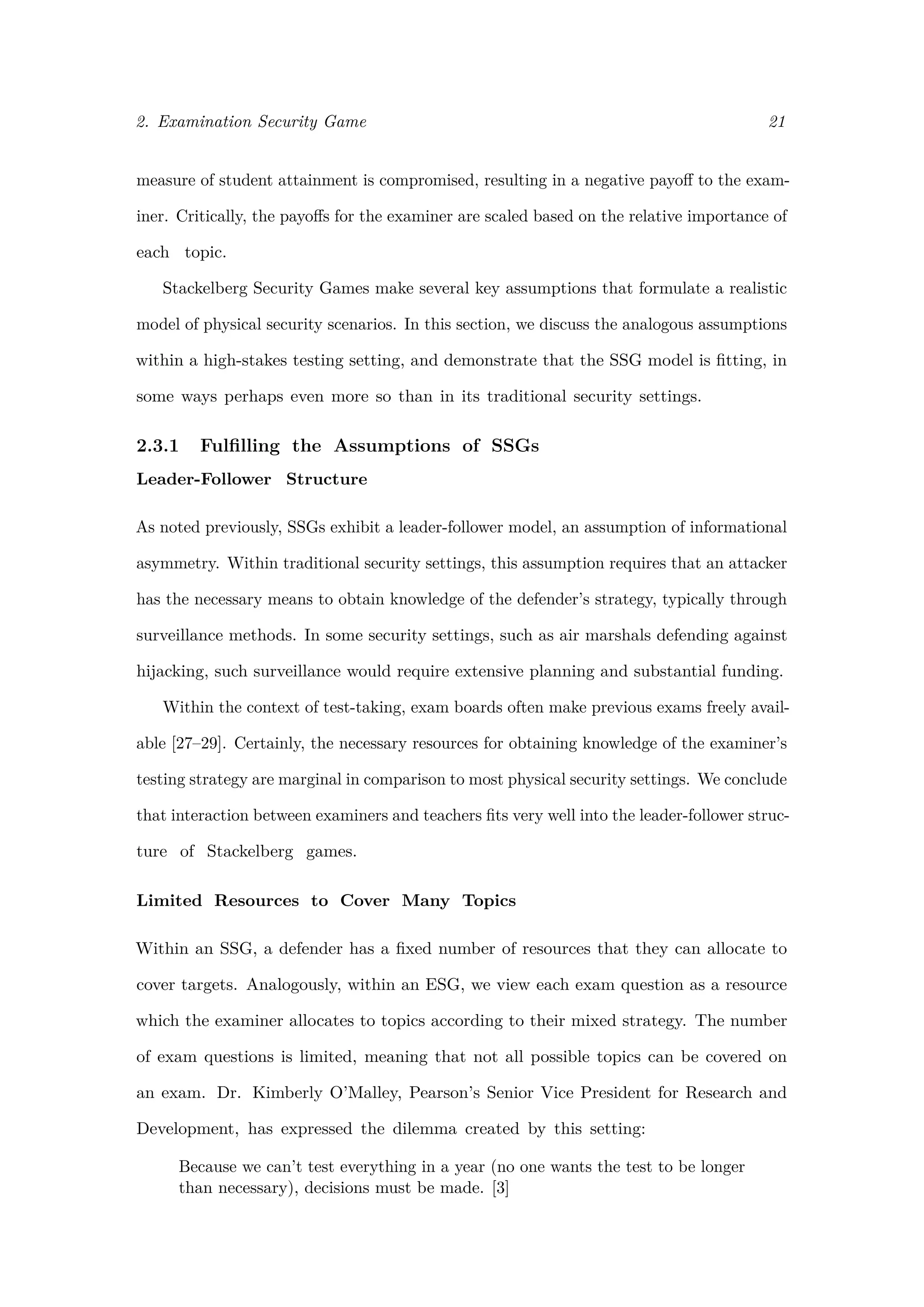 2. Examination Security Game 21
measure of student attainment is compromised, resulting in a negative payoﬀ to the exam-
iner. Critically, the payoﬀs for the examiner are scaled based on the relative importance of
each topic.
Stackelberg Security Games make several key assumptions that formulate a realistic
model of physical security scenarios. In this section, we discuss the analogous assumptions
within a high-stakes testing setting, and demonstrate that the SSG model is ﬁtting, in
some ways perhaps even more so than in its traditional security settings.
2.3.1 Fulﬁlling the Assumptions of SSGs
Leader-Follower Structure
As noted previously, SSGs exhibit a leader-follower model, an assumption of informational
asymmetry. Within traditional security settings, this assumption requires that an attacker
has the necessary means to obtain knowledge of the defender’s strategy, typically through
surveillance methods. In some security settings, such as air marshals defending against
hijacking, such surveillance would require extensive planning and substantial funding.
Within the context of test-taking, exam boards often make previous exams freely avail-
able [27–29]. Certainly, the necessary resources for obtaining knowledge of the examiner’s
testing strategy are marginal in comparison to most physical security settings. We conclude
that interaction between examiners and teachers ﬁts very well into the leader-follower struc-
ture of Stackelberg games.
Limited Resources to Cover Many Topics
Within an SSG, a defender has a ﬁxed number of resources that they can allocate to
cover targets. Analogously, within an ESG, we view each exam question as a resource
which the examiner allocates to topics according to their mixed strategy. The number
of exam questions is limited, meaning that not all possible topics can be covered on
an exam. Dr. Kimberly O’Malley, Pearson’s Senior Vice President for Research and
Development, has expressed the dilemma created by this setting:
Because we can’t test everything in a year (no one wants the test to be longer
than necessary), decisions must be made. [3]
 