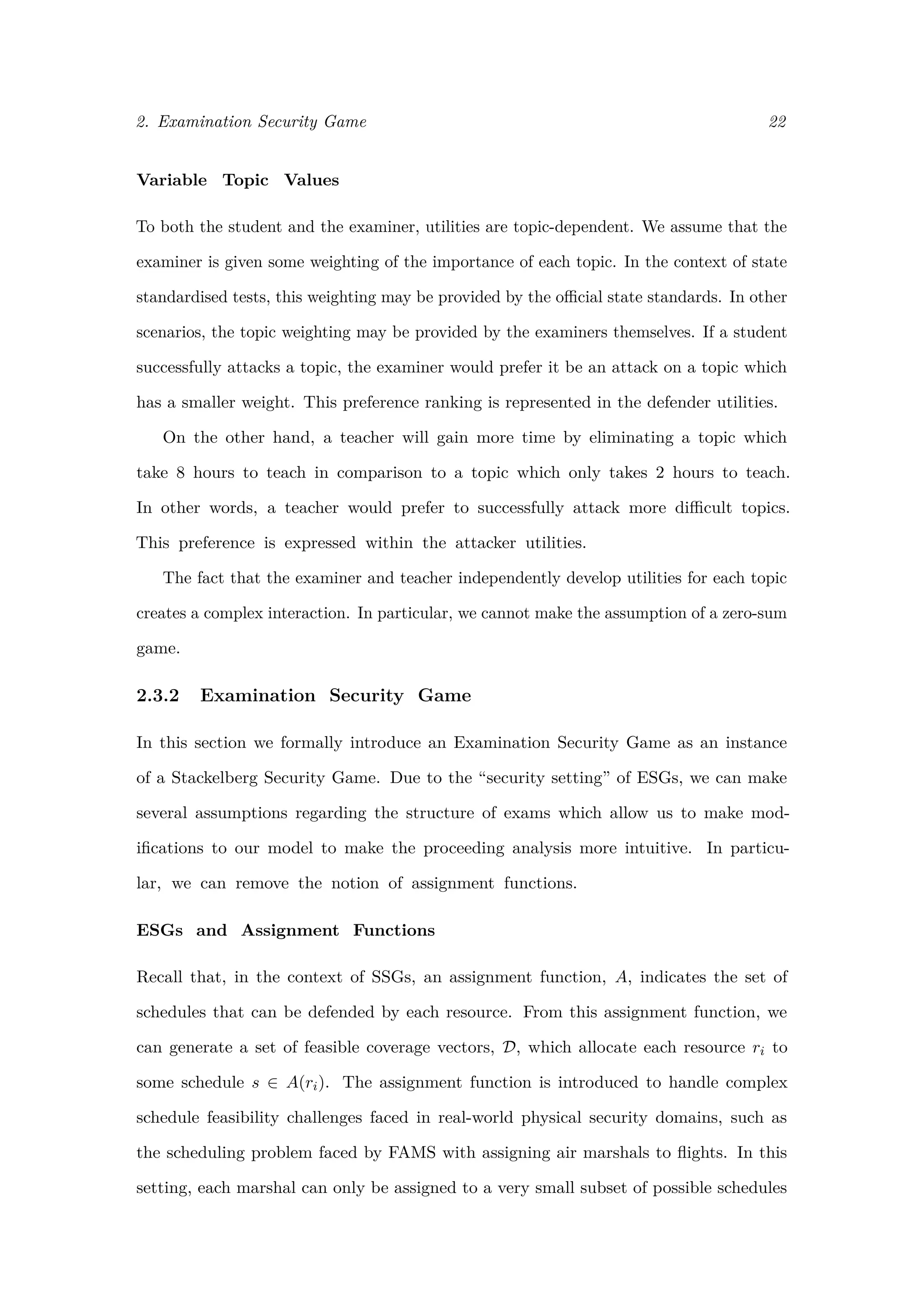 2. Examination Security Game 22
Variable Topic Values
To both the student and the examiner, utilities are topic-dependent. We assume that the
examiner is given some weighting of the importance of each topic. In the context of state
standardised tests, this weighting may be provided by the oﬃcial state standards. In other
scenarios, the topic weighting may be provided by the examiners themselves. If a student
successfully attacks a topic, the examiner would prefer it be an attack on a topic which
has a smaller weight. This preference ranking is represented in the defender utilities.
On the other hand, a teacher will gain more time by eliminating a topic which
take 8 hours to teach in comparison to a topic which only takes 2 hours to teach.
In other words, a teacher would prefer to successfully attack more diﬃcult topics.
This preference is expressed within the attacker utilities.
The fact that the examiner and teacher independently develop utilities for each topic
creates a complex interaction. In particular, we cannot make the assumption of a zero-sum
game.
2.3.2 Examination Security Game
In this section we formally introduce an Examination Security Game as an instance
of a Stackelberg Security Game. Due to the “security setting” of ESGs, we can make
several assumptions regarding the structure of exams which allow us to make mod-
iﬁcations to our model to make the proceeding analysis more intuitive. In particu-
lar, we can remove the notion of assignment functions.
ESGs and Assignment Functions
Recall that, in the context of SSGs, an assignment function, A, indicates the set of
schedules that can be defended by each resource. From this assignment function, we
can generate a set of feasible coverage vectors, D, which allocate each resource ri to
some schedule s ∈ A(ri). The assignment function is introduced to handle complex
schedule feasibility challenges faced in real-world physical security domains, such as
the scheduling problem faced by FAMS with assigning air marshals to ﬂights. In this
setting, each marshal can only be assigned to a very small subset of possible schedules
 