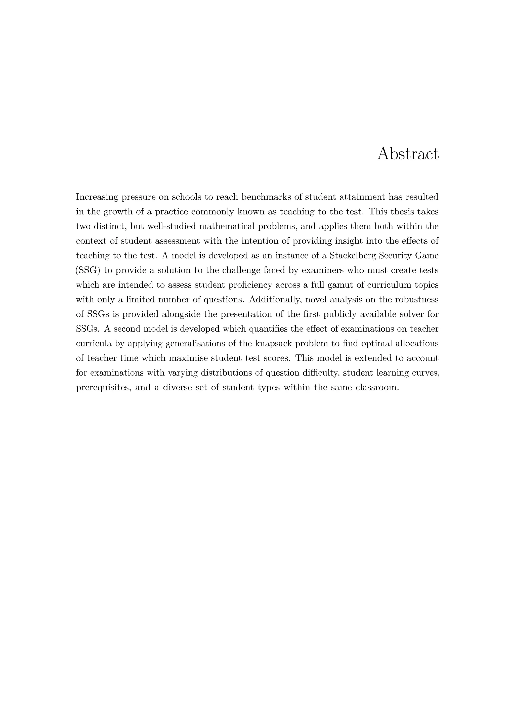 Abstract
Increasing pressure on schools to reach benchmarks of student attainment has resulted
in the growth of a practice commonly known as teaching to the test. This thesis takes
two distinct, but well-studied mathematical problems, and applies them both within the
context of student assessment with the intention of providing insight into the eﬀects of
teaching to the test. A model is developed as an instance of a Stackelberg Security Game
(SSG) to provide a solution to the challenge faced by examiners who must create tests
which are intended to assess student proﬁciency across a full gamut of curriculum topics
with only a limited number of questions. Additionally, novel analysis on the robustness
of SSGs is provided alongside the presentation of the ﬁrst publicly available solver for
SSGs. A second model is developed which quantiﬁes the eﬀect of examinations on teacher
curricula by applying generalisations of the knapsack problem to ﬁnd optimal allocations
of teacher time which maximise student test scores. This model is extended to account
for examinations with varying distributions of question diﬃculty, student learning curves,
prerequisites, and a diverse set of student types within the same classroom.
 