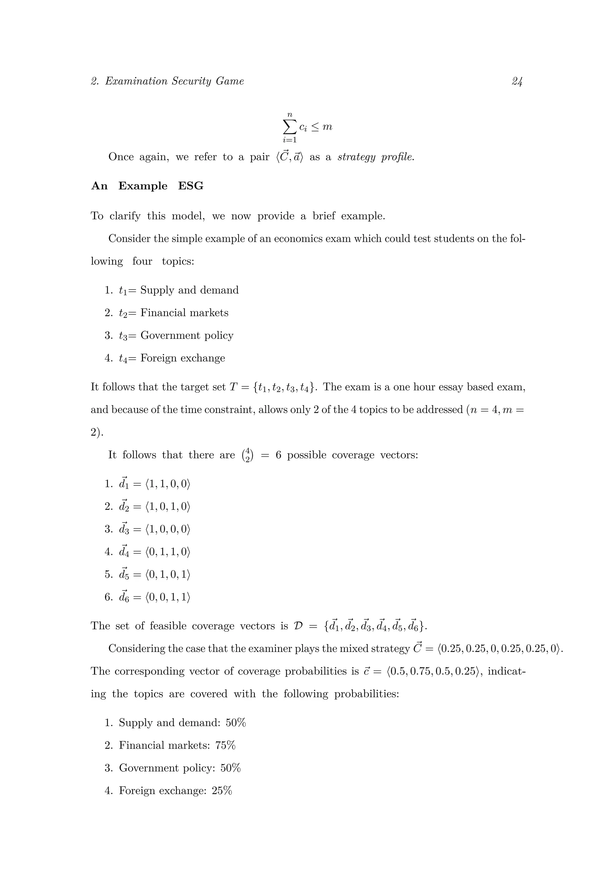 2. Examination Security Game 24
n
i=1
ci ≤ m
Once again, we refer to a pair C, a as a strategy proﬁle.
An Example ESG
To clarify this model, we now provide a brief example.
Consider the simple example of an economics exam which could test students on the fol-
lowing four topics:
1. t1= Supply and demand
2. t2= Financial markets
3. t3= Government policy
4. t4= Foreign exchange
It follows that the target set T = {t1, t2, t3, t4}. The exam is a one hour essay based exam,
and because of the time constraint, allows only 2 of the 4 topics to be addressed (n = 4, m =
2).
It follows that there are 4
2 = 6 possible coverage vectors:
1. d1 = 1, 1, 0, 0
2. d2 = 1, 0, 1, 0
3. d3 = 1, 0, 0, 0
4. d4 = 0, 1, 1, 0
5. d5 = 0, 1, 0, 1
6. d6 = 0, 0, 1, 1
The set of feasible coverage vectors is D = {d1, d2, d3, d4, d5, d6}.
Considering the case that the examiner plays the mixed strategy C = 0.25, 0.25, 0, 0.25, 0.25, 0 .
The corresponding vector of coverage probabilities is c = 0.5, 0.75, 0.5, 0.25 , indicat-
ing the topics are covered with the following probabilities:
1. Supply and demand: 50%
2. Financial markets: 75%
3. Government policy: 50%
4. Foreign exchange: 25%
 