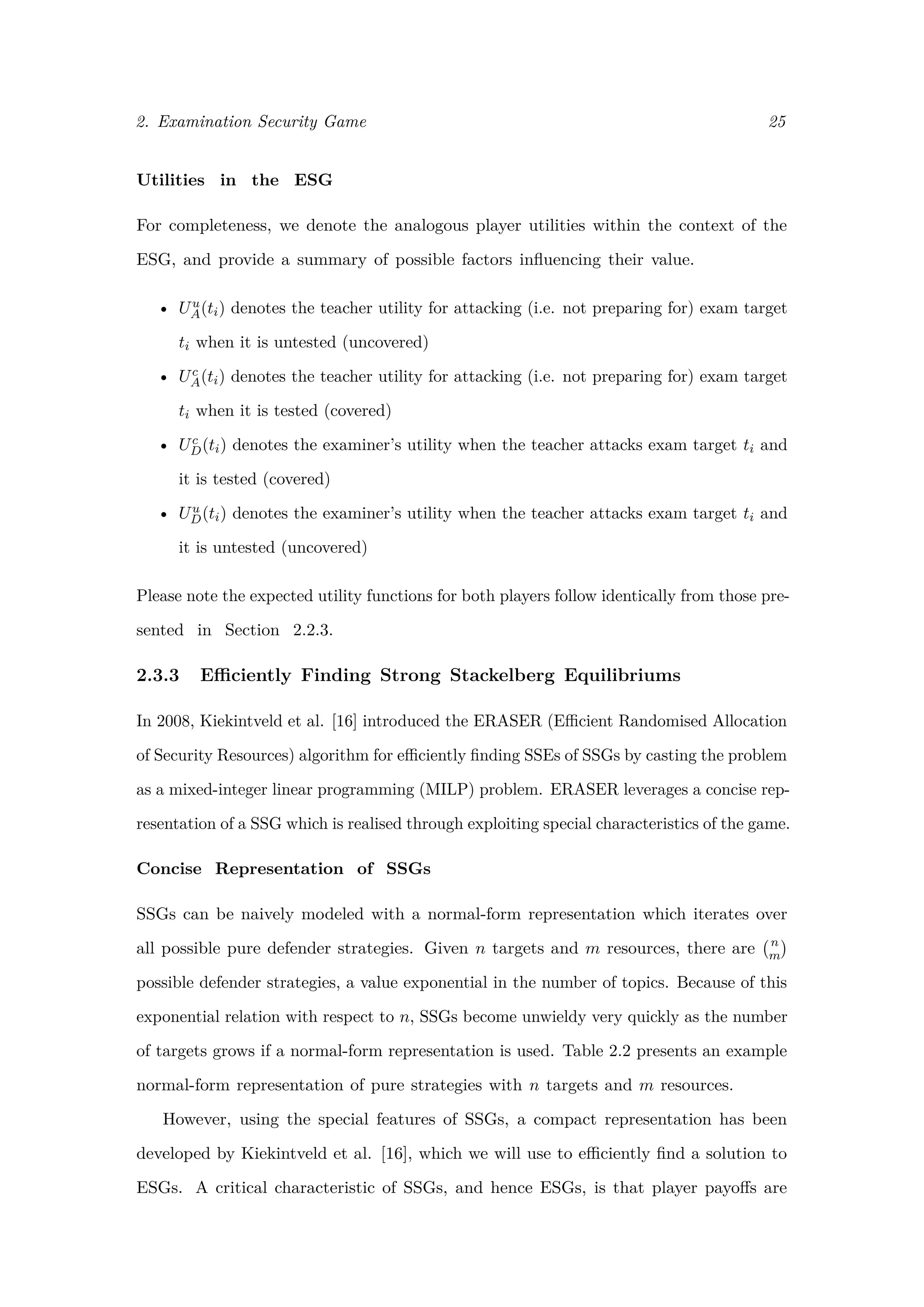 2. Examination Security Game 25
Utilities in the ESG
For completeness, we denote the analogous player utilities within the context of the
ESG, and provide a summary of possible factors inﬂuencing their value.
• Uu
A(ti) denotes the teacher utility for attacking (i.e. not preparing for) exam target
ti when it is untested (uncovered)
• Uc
A(ti) denotes the teacher utility for attacking (i.e. not preparing for) exam target
ti when it is tested (covered)
• Uc
D(ti) denotes the examiner’s utility when the teacher attacks exam target ti and
it is tested (covered)
• Uu
D(ti) denotes the examiner’s utility when the teacher attacks exam target ti and
it is untested (uncovered)
Please note the expected utility functions for both players follow identically from those pre-
sented in Section 2.2.3.
2.3.3 Eﬃciently Finding Strong Stackelberg Equilibriums
In 2008, Kiekintveld et al. [16] introduced the ERASER (Eﬃcient Randomised Allocation
of Security Resources) algorithm for eﬃciently ﬁnding SSEs of SSGs by casting the problem
as a mixed-integer linear programming (MILP) problem. ERASER leverages a concise rep-
resentation of a SSG which is realised through exploiting special characteristics of the game.
Concise Representation of SSGs
SSGs can be naively modeled with a normal-form representation which iterates over
all possible pure defender strategies. Given n targets and m resources, there are n
m
possible defender strategies, a value exponential in the number of topics. Because of this
exponential relation with respect to n, SSGs become unwieldy very quickly as the number
of targets grows if a normal-form representation is used. Table 2.2 presents an example
normal-form representation of pure strategies with n targets and m resources.
However, using the special features of SSGs, a compact representation has been
developed by Kiekintveld et al. [16], which we will use to eﬃciently ﬁnd a solution to
ESGs. A critical characteristic of SSGs, and hence ESGs, is that player payoﬀs are
 