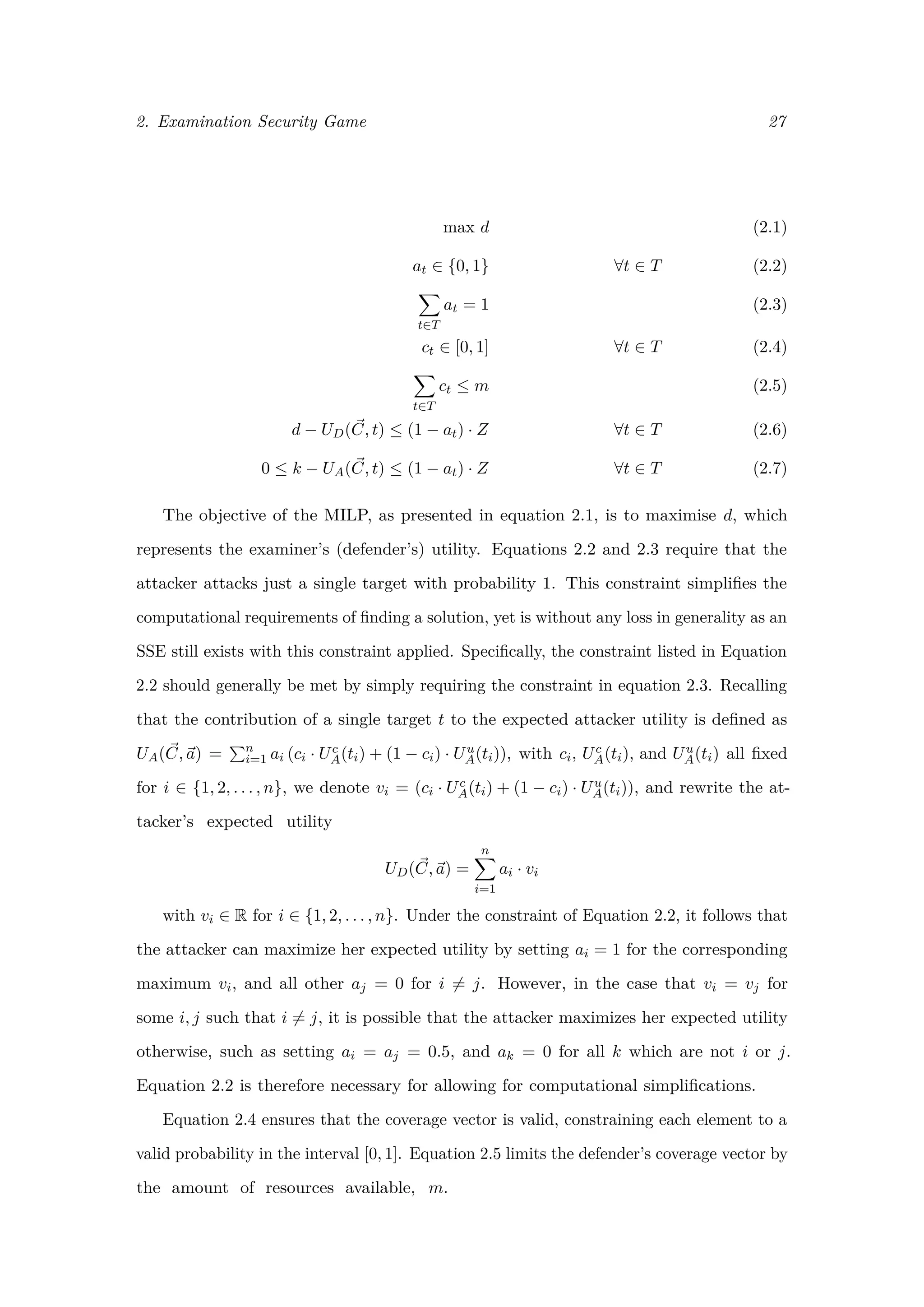 2. Examination Security Game 27
max d (2.1)
at ∈ {0, 1} ∀t ∈ T (2.2)
t∈T
at = 1 (2.3)
ct ∈ [0, 1] ∀t ∈ T (2.4)
t∈T
ct ≤ m (2.5)
d − UD(C, t) ≤ (1 − at) · Z ∀t ∈ T (2.6)
0 ≤ k − UA(C, t) ≤ (1 − at) · Z ∀t ∈ T (2.7)
The objective of the MILP, as presented in equation 2.1, is to maximise d, which
represents the examiner’s (defender’s) utility. Equations 2.2 and 2.3 require that the
attacker attacks just a single target with probability 1. This constraint simpliﬁes the
computational requirements of ﬁnding a solution, yet is without any loss in generality as an
SSE still exists with this constraint applied. Speciﬁcally, the constraint listed in Equation
2.2 should generally be met by simply requiring the constraint in equation 2.3. Recalling
that the contribution of a single target t to the expected attacker utility is deﬁned as
UA(C, a) = n
i=1 ai (ci · Uc
A(ti) + (1 − ci) · Uu
A(ti)), with ci, Uc
A(ti), and Uu
A(ti) all ﬁxed
for i ∈ {1, 2, . . . , n}, we denote vi = (ci · Uc
A(ti) + (1 − ci) · Uu
A(ti)), and rewrite the at-
tacker’s expected utility
UD(C, a) =
n
i=1
ai · vi
with vi ∈ R for i ∈ {1, 2, . . . , n}. Under the constraint of Equation 2.2, it follows that
the attacker can maximize her expected utility by setting ai = 1 for the corresponding
maximum vi, and all other aj = 0 for i = j. However, in the case that vi = vj for
some i, j such that i = j, it is possible that the attacker maximizes her expected utility
otherwise, such as setting ai = aj = 0.5, and ak = 0 for all k which are not i or j.
Equation 2.2 is therefore necessary for allowing for computational simpliﬁcations.
Equation 2.4 ensures that the coverage vector is valid, constraining each element to a
valid probability in the interval [0, 1]. Equation 2.5 limits the defender’s coverage vector by
the amount of resources available, m.
 