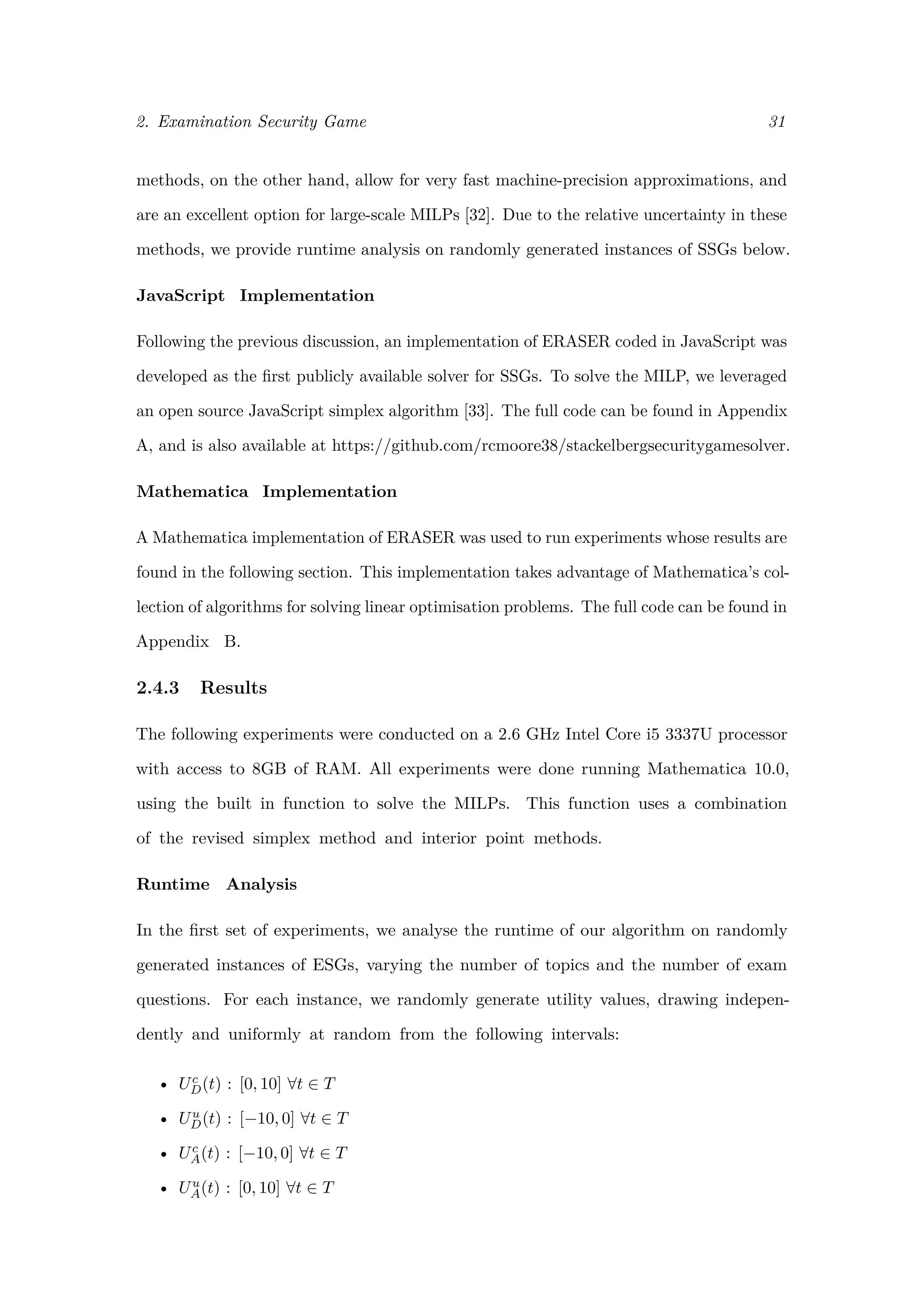 2. Examination Security Game 31
methods, on the other hand, allow for very fast machine-precision approximations, and
are an excellent option for large-scale MILPs [32]. Due to the relative uncertainty in these
methods, we provide runtime analysis on randomly generated instances of SSGs below.
JavaScript Implementation
Following the previous discussion, an implementation of ERASER coded in JavaScript was
developed as the ﬁrst publicly available solver for SSGs. To solve the MILP, we leveraged
an open source JavaScript simplex algorithm [33]. The full code can be found in Appendix
A, and is also available at https://github.com/rcmoore38/stackelbergsecuritygamesolver.
Mathematica Implementation
A Mathematica implementation of ERASER was used to run experiments whose results are
found in the following section. This implementation takes advantage of Mathematica’s col-
lection of algorithms for solving linear optimisation problems. The full code can be found in
Appendix B.
2.4.3 Results
The following experiments were conducted on a 2.6 GHz Intel Core i5 3337U processor
with access to 8GB of RAM. All experiments were done running Mathematica 10.0,
using the built in function to solve the MILPs. This function uses a combination
of the revised simplex method and interior point methods.
Runtime Analysis
In the ﬁrst set of experiments, we analyse the runtime of our algorithm on randomly
generated instances of ESGs, varying the number of topics and the number of exam
questions. For each instance, we randomly generate utility values, drawing indepen-
dently and uniformly at random from the following intervals:
• Uc
D(t) : [0, 10] ∀t ∈ T
• Uu
D(t) : [−10, 0] ∀t ∈ T
• Uc
A(t) : [−10, 0] ∀t ∈ T
• Uu
A(t) : [0, 10] ∀t ∈ T
 